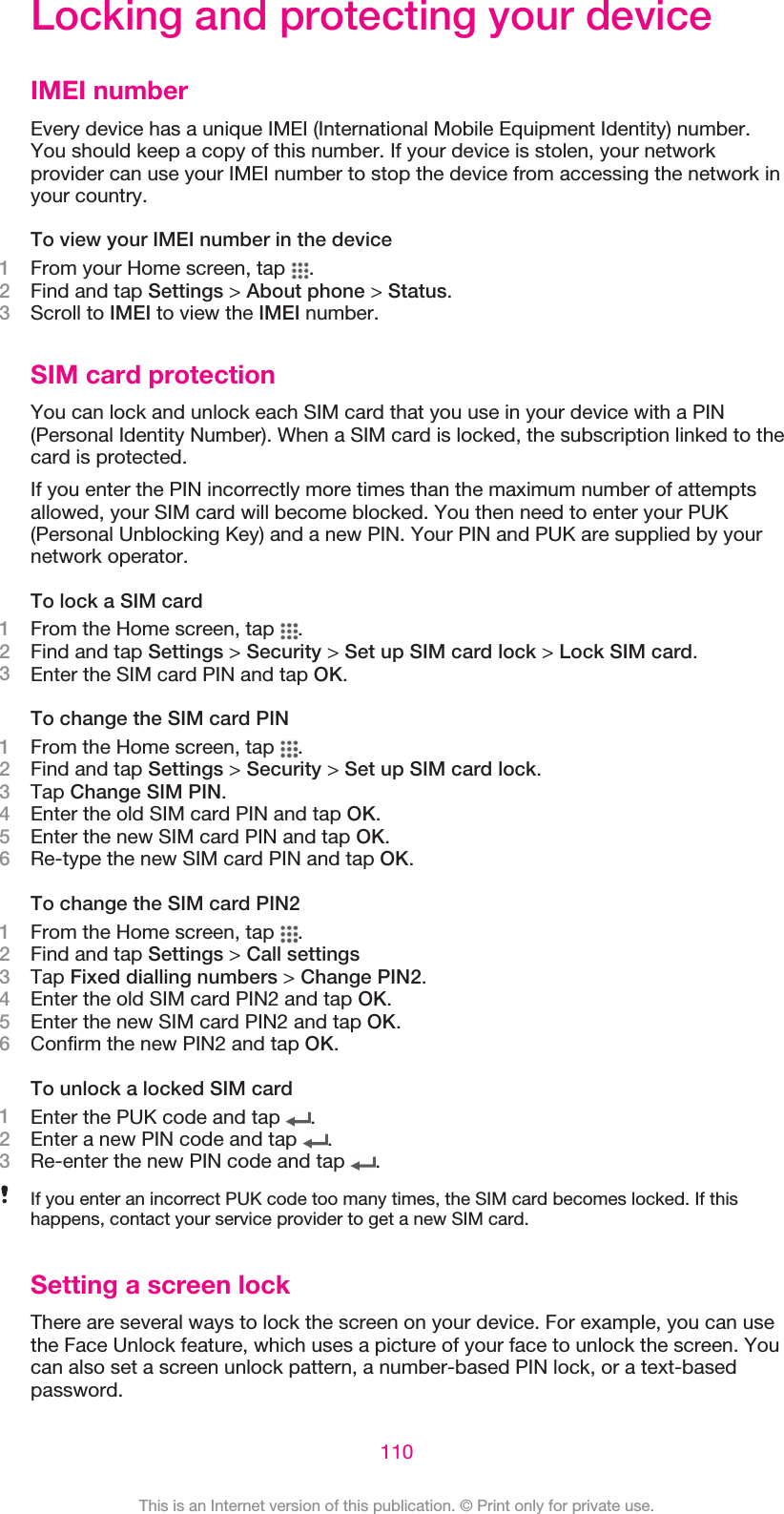 Locking and protecting your deviceIMEI numberEvery device has a unique IMEI (International Mobile Equipment Identity) number.You should keep a copy of this number. If your device is stolen, your networkprovider can use your IMEI number to stop the device from accessing the network inyour country.To view your IMEI number in the device1From your Home screen, tap  .2Find and tap Settings &gt; About phone &gt; Status.3Scroll to IMEI to view the IMEI number.SIM card protectionYou can lock and unlock each SIM card that you use in your device with a PIN(Personal Identity Number). When a SIM card is locked, the subscription linked to thecard is protected.If you enter the PIN incorrectly more times than the maximum number of attemptsallowed, your SIM card will become blocked. You then need to enter your PUK(Personal Unblocking Key) and a new PIN. Your PIN and PUK are supplied by yournetwork operator.To lock a SIM card1From the Home screen, tap  .2Find and tap Settings &gt; Security &gt; Set up SIM card lock &gt; Lock SIM card.3Enter the SIM card PIN and tap OK.To change the SIM card PIN1From the Home screen, tap  .2Find and tap Settings &gt; Security &gt; Set up SIM card lock.3Tap Change SIM PIN.4Enter the old SIM card PIN and tap OK.5Enter the new SIM card PIN and tap OK.6Re-type the new SIM card PIN and tap OK.To change the SIM card PIN21From the Home screen, tap  .2Find and tap Settings &gt; Call settings3Tap Fixed dialling numbers &gt; Change PIN2.4Enter the old SIM card PIN2 and tap OK.5Enter the new SIM card PIN2 and tap OK.6Confirm the new PIN2 and tap OK.To unlock a locked SIM card1Enter the PUK code and tap  .2Enter a new PIN code and tap  .3Re-enter the new PIN code and tap  .If you enter an incorrect PUK code too many times, the SIM card becomes locked. If thishappens, contact your service provider to get a new SIM card.Setting a screen lockThere are several ways to lock the screen on your device. For example, you can usethe Face Unlock feature, which uses a picture of your face to unlock the screen. Youcan also set a screen unlock pattern, a number-based PIN lock, or a text-basedpassword.110This is an Internet version of this publication. © Print only for private use.