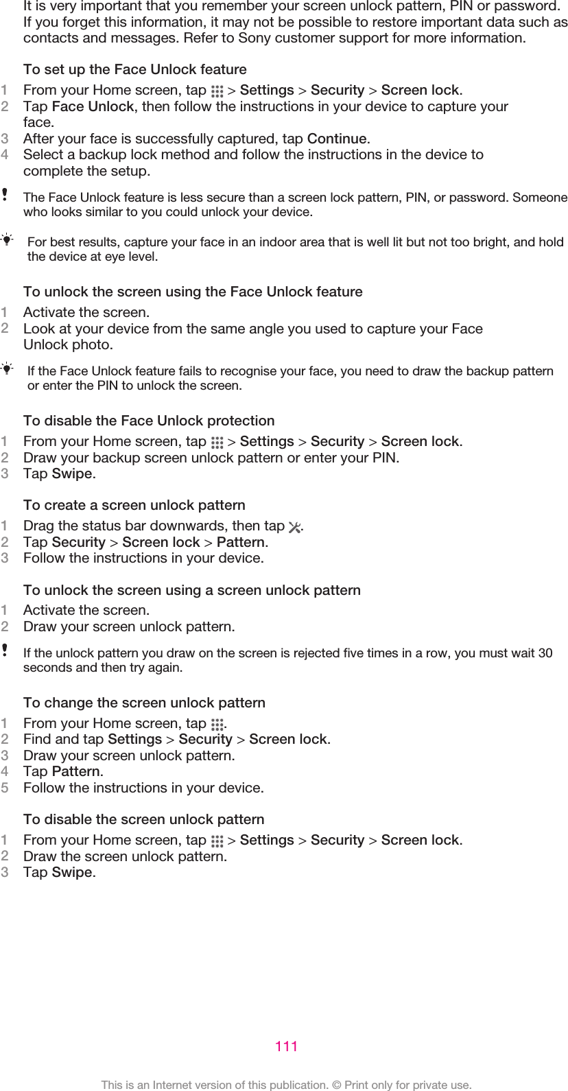 It is very important that you remember your screen unlock pattern, PIN or password.If you forget this information, it may not be possible to restore important data such ascontacts and messages. Refer to Sony customer support for more information.To set up the Face Unlock feature1From your Home screen, tap   &gt; Settings &gt; Security &gt; Screen lock.2Tap Face Unlock, then follow the instructions in your device to capture yourface.3After your face is successfully captured, tap Continue.4Select a backup lock method and follow the instructions in the device tocomplete the setup.The Face Unlock feature is less secure than a screen lock pattern, PIN, or password. Someonewho looks similar to you could unlock your device.For best results, capture your face in an indoor area that is well lit but not too bright, and holdthe device at eye level.To unlock the screen using the Face Unlock feature1Activate the screen.2Look at your device from the same angle you used to capture your FaceUnlock photo.If the Face Unlock feature fails to recognise your face, you need to draw the backup patternor enter the PIN to unlock the screen.To disable the Face Unlock protection1From your Home screen, tap   &gt; Settings &gt; Security &gt; Screen lock.2Draw your backup screen unlock pattern or enter your PIN.3Tap Swipe.To create a screen unlock pattern1Drag the status bar downwards, then tap  .2Tap Security &gt; Screen lock &gt; Pattern.3Follow the instructions in your device.To unlock the screen using a screen unlock pattern1Activate the screen.2Draw your screen unlock pattern.If the unlock pattern you draw on the screen is rejected five times in a row, you must wait 30seconds and then try again.To change the screen unlock pattern1From your Home screen, tap  .2Find and tap Settings &gt; Security &gt; Screen lock.3Draw your screen unlock pattern.4Tap Pattern.5Follow the instructions in your device.To disable the screen unlock pattern1From your Home screen, tap   &gt; Settings &gt; Security &gt; Screen lock.2Draw the screen unlock pattern.3Tap Swipe.111This is an Internet version of this publication. © Print only for private use.