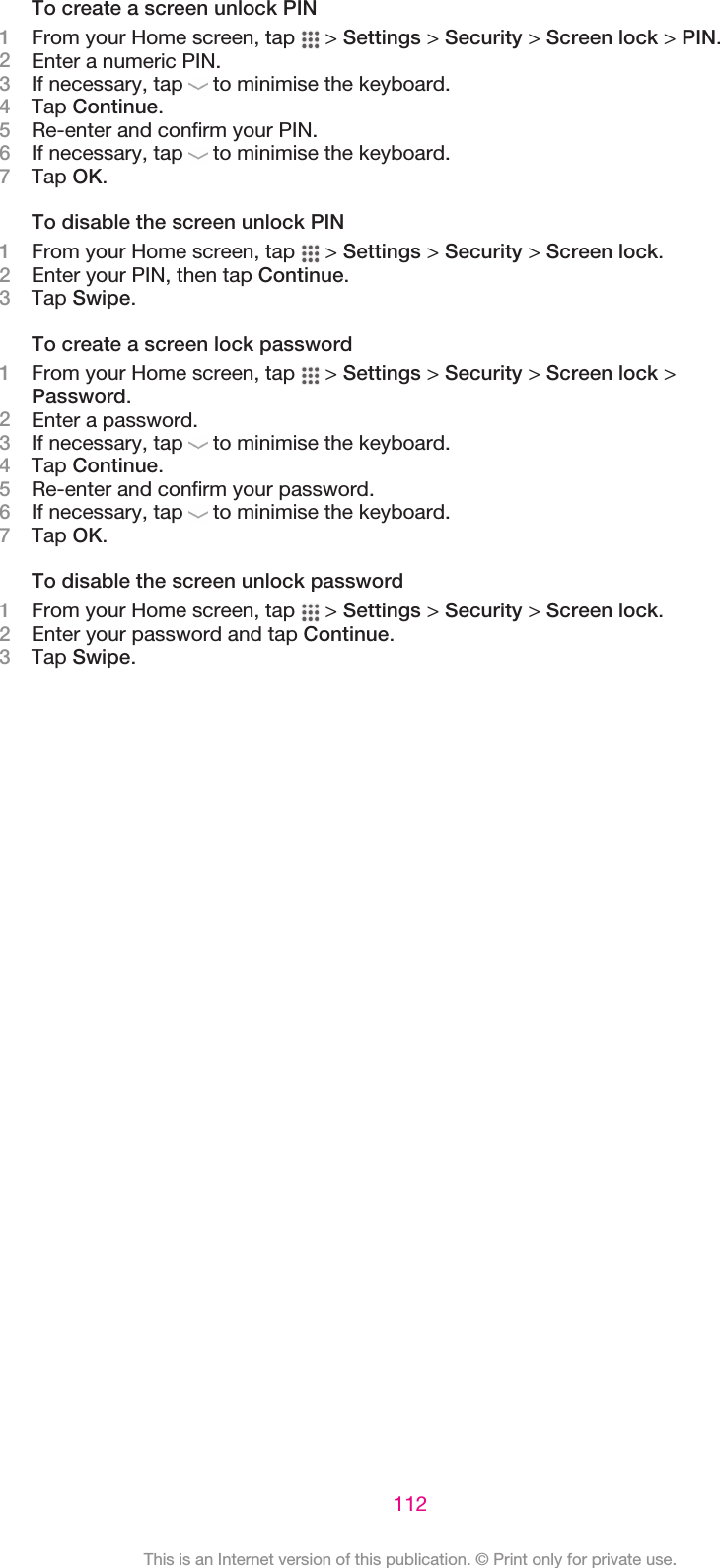 To create a screen unlock PIN1From your Home screen, tap   &gt; Settings &gt; Security &gt; Screen lock &gt; PIN.2Enter a numeric PIN.3If necessary, tap   to minimise the keyboard.4Tap Continue.5Re-enter and confirm your PIN.6If necessary, tap   to minimise the keyboard.7Tap OK.To disable the screen unlock PIN1From your Home screen, tap   &gt; Settings &gt; Security &gt; Screen lock.2Enter your PIN, then tap Continue.3Tap Swipe.To create a screen lock password1From your Home screen, tap   &gt; Settings &gt; Security &gt; Screen lock &gt;Password.2Enter a password.3If necessary, tap   to minimise the keyboard.4Tap Continue.5Re-enter and confirm your password.6If necessary, tap   to minimise the keyboard.7Tap OK.To disable the screen unlock password1From your Home screen, tap   &gt; Settings &gt; Security &gt; Screen lock.2Enter your password and tap Continue.3Tap Swipe.112This is an Internet version of this publication. © Print only for private use.