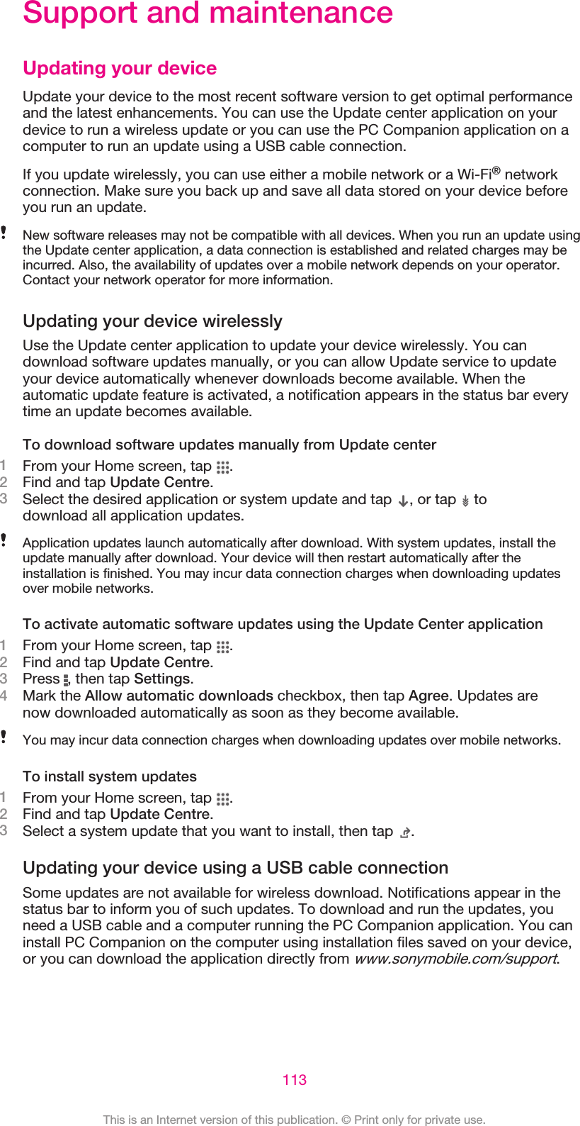 Support and maintenanceUpdating your deviceUpdate your device to the most recent software version to get optimal performanceand the latest enhancements. You can use the Update center application on yourdevice to run a wireless update or you can use the PC Companion application on acomputer to run an update using a USB cable connection.If you update wirelessly, you can use either a mobile network or a Wi-Fi® networkconnection. Make sure you back up and save all data stored on your device beforeyou run an update.New software releases may not be compatible with all devices. When you run an update usingthe Update center application, a data connection is established and related charges may beincurred. Also, the availability of updates over a mobile network depends on your operator.Contact your network operator for more information.Updating your device wirelesslyUse the Update center application to update your device wirelessly. You candownload software updates manually, or you can allow Update service to updateyour device automatically whenever downloads become available. When theautomatic update feature is activated, a notification appears in the status bar everytime an update becomes available.To download software updates manually from Update center1From your Home screen, tap  .2Find and tap Update Centre.3Select the desired application or system update and tap  , or tap   todownload all application updates.Application updates launch automatically after download. With system updates, install theupdate manually after download. Your device will then restart automatically after theinstallation is finished. You may incur data connection charges when downloading updatesover mobile networks.To activate automatic software updates using the Update Center application1From your Home screen, tap  .2Find and tap Update Centre.3Press  , then tap Settings.4Mark the Allow automatic downloads checkbox, then tap Agree. Updates arenow downloaded automatically as soon as they become available.You may incur data connection charges when downloading updates over mobile networks.To install system updates1From your Home screen, tap  .2Find and tap Update Centre.3Select a system update that you want to install, then tap  .Updating your device using a USB cable connectionSome updates are not available for wireless download. Notifications appear in thestatus bar to inform you of such updates. To download and run the updates, youneed a USB cable and a computer running the PC Companion application. You caninstall PC Companion on the computer using installation files saved on your device,or you can download the application directly from www.sonymobile.com/support.113This is an Internet version of this publication. © Print only for private use.