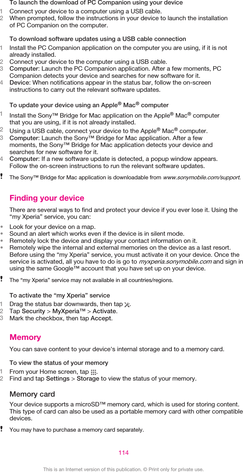 To launch the download of PC Companion using your device1Connect your device to a computer using a USB cable.2When prompted, follow the instructions in your device to launch the installationof PC Companion on the computer.To download software updates using a USB cable connection1Install the PC Companion application on the computer you are using, if it is notalready installed.2Connect your device to the computer using a USB cable.3Computer: Launch the PC Companion application. After a few moments, PCCompanion detects your device and searches for new software for it.4Device: When notifications appear in the status bar, follow the on-screeninstructions to carry out the relevant software updates.To update your device using an Apple® Mac® computer1Install the Sony™ Bridge for Mac application on the Apple® Mac® computerthat you are using, if it is not already installed.2Using a USB cable, connect your device to the Apple® Mac® computer.3Computer: Launch the Sony™ Bridge for Mac application. After a fewmoments, the Sony™ Bridge for Mac application detects your device andsearches for new software for it.4Computer: If a new software update is detected, a popup window appears.Follow the on-screen instructions to run the relevant software updates.The Sony™ Bridge for Mac application is downloadable from www.sonymobile.com/support.Finding your deviceThere are several ways to find and protect your device if you ever lose it. Using the“my Xperia” service, you can:•Look for your device on a map.•Sound an alert which works even if the device is in silent mode.•Remotely lock the device and display your contact information on it.•Remotely wipe the internal and external memories on the device as a last resort.Before using the “my Xperia” service, you must activate it on your device. Once theservice is activated, all you have to do is go to myxperia.sonymobile.com and sign inusing the same Google™ account that you have set up on your device.The “my Xperia” service may not available in all countries/regions.To activate the “my Xperia” service1Drag the status bar downwards, then tap  .2Tap Security &gt; MyXperia™ &gt; Activate.3Mark the checkbox, then tap Accept.MemoryYou can save content to your device&apos;s internal storage and to a memory card.To view the status of your memory1From your Home screen, tap  .2Find and tap Settings &gt; Storage to view the status of your memory.Memory cardYour device supports a microSD™ memory card, which is used for storing content.This type of card can also be used as a portable memory card with other compatibledevices.You may have to purchase a memory card separately.114This is an Internet version of this publication. © Print only for private use.