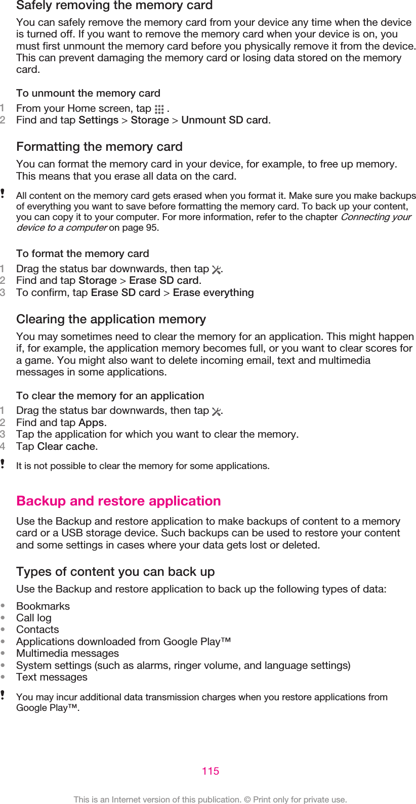 Safely removing the memory cardYou can safely remove the memory card from your device any time when the deviceis turned off. If you want to remove the memory card when your device is on, youmust first unmount the memory card before you physically remove it from the device.This can prevent damaging the memory card or losing data stored on the memorycard.To unmount the memory card1From your Home screen, tap   .2Find and tap Settings &gt; Storage &gt; Unmount SD card.Formatting the memory cardYou can format the memory card in your device, for example, to free up memory.This means that you erase all data on the card.All content on the memory card gets erased when you format it. Make sure you make backupsof everything you want to save before formatting the memory card. To back up your content,you can copy it to your computer. For more information, refer to the chapter Connecting yourdevice to a computer on page 95.To format the memory card1Drag the status bar downwards, then tap  .2Find and tap Storage &gt; Erase SD card.3To confirm, tap Erase SD card &gt; Erase everythingClearing the application memoryYou may sometimes need to clear the memory for an application. This might happenif, for example, the application memory becomes full, or you want to clear scores fora game. You might also want to delete incoming email, text and multimediamessages in some applications.To clear the memory for an application1Drag the status bar downwards, then tap  .2Find and tap Apps.3Tap the application for which you want to clear the memory.4Tap Clear cache.It is not possible to clear the memory for some applications.Backup and restore applicationUse the Backup and restore application to make backups of content to a memorycard or a USB storage device. Such backups can be used to restore your contentand some settings in cases where your data gets lost or deleted.Types of content you can back upUse the Backup and restore application to back up the following types of data:•Bookmarks•Call log•Contacts•Applications downloaded from Google Play™•Multimedia messages•System settings (such as alarms, ringer volume, and language settings)•Text messagesYou may incur additional data transmission charges when you restore applications fromGoogle Play™.115This is an Internet version of this publication. © Print only for private use.