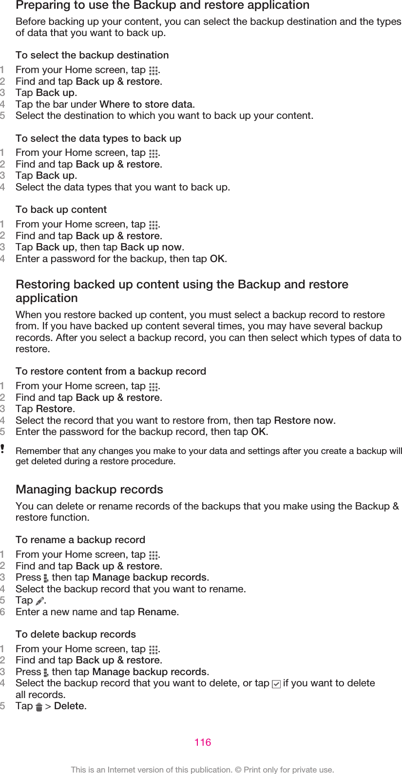 Preparing to use the Backup and restore applicationBefore backing up your content, you can select the backup destination and the typesof data that you want to back up.To select the backup destination1From your Home screen, tap  .2Find and tap Back up &amp; restore.3Tap Back up.4Tap the bar under Where to store data.5Select the destination to which you want to back up your content.To select the data types to back up1From your Home screen, tap  .2Find and tap Back up &amp; restore.3Tap Back up.4Select the data types that you want to back up.To back up content1From your Home screen, tap  .2Find and tap Back up &amp; restore.3Tap Back up, then tap Back up now.4Enter a password for the backup, then tap OK.Restoring backed up content using the Backup and restoreapplicationWhen you restore backed up content, you must select a backup record to restorefrom. If you have backed up content several times, you may have several backuprecords. After you select a backup record, you can then select which types of data torestore.To restore content from a backup record1From your Home screen, tap  .2Find and tap Back up &amp; restore.3Tap Restore.4Select the record that you want to restore from, then tap Restore now.5Enter the password for the backup record, then tap OK.Remember that any changes you make to your data and settings after you create a backup willget deleted during a restore procedure.Managing backup recordsYou can delete or rename records of the backups that you make using the Backup &amp;restore function.To rename a backup record1From your Home screen, tap  .2Find and tap Back up &amp; restore.3Press  , then tap Manage backup records.4Select the backup record that you want to rename.5Tap  .6Enter a new name and tap Rename.To delete backup records1From your Home screen, tap  .2Find and tap Back up &amp; restore.3Press  , then tap Manage backup records.4Select the backup record that you want to delete, or tap   if you want to deleteall records.5Tap   &gt; Delete.116This is an Internet version of this publication. © Print only for private use.
