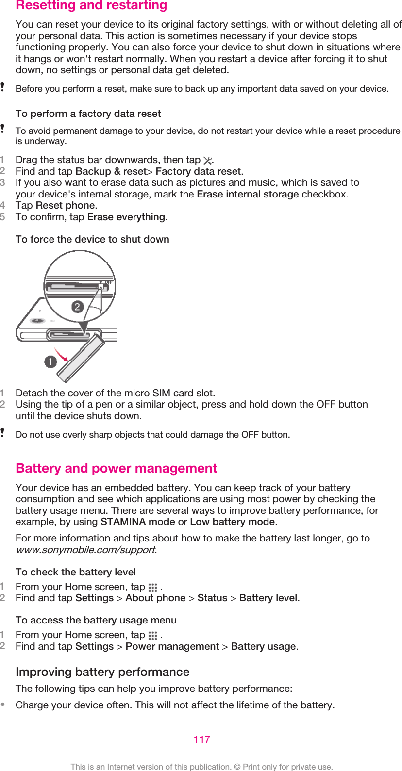 Resetting and restartingYou can reset your device to its original factory settings, with or without deleting all ofyour personal data. This action is sometimes necessary if your device stopsfunctioning properly. You can also force your device to shut down in situations whereit hangs or won&apos;t restart normally. When you restart a device after forcing it to shutdown, no settings or personal data get deleted.Before you perform a reset, make sure to back up any important data saved on your device.To perform a factory data resetTo avoid permanent damage to your device, do not restart your device while a reset procedureis underway.1Drag the status bar downwards, then tap  .2Find and tap Backup &amp; reset&gt; Factory data reset.3If you also want to erase data such as pictures and music, which is saved toyour device&apos;s internal storage, mark the Erase internal storage checkbox.4Tap Reset phone.5To confirm, tap Erase everything.To force the device to shut down1Detach the cover of the micro SIM card slot.2Using the tip of a pen or a similar object, press and hold down the OFF buttonuntil the device shuts down.Do not use overly sharp objects that could damage the OFF button.Battery and power managementYour device has an embedded battery. You can keep track of your batteryconsumption and see which applications are using most power by checking thebattery usage menu. There are several ways to improve battery performance, forexample, by using STAMINA mode or Low battery mode.For more information and tips about how to make the battery last longer, go towww.sonymobile.com/support.To check the battery level1From your Home screen, tap   .2Find and tap Settings &gt; About phone &gt; Status &gt; Battery level.To access the battery usage menu1From your Home screen, tap   .2Find and tap Settings &gt; Power management &gt; Battery usage.Improving battery performanceThe following tips can help you improve battery performance:•Charge your device often. This will not affect the lifetime of the battery.117This is an Internet version of this publication. © Print only for private use.