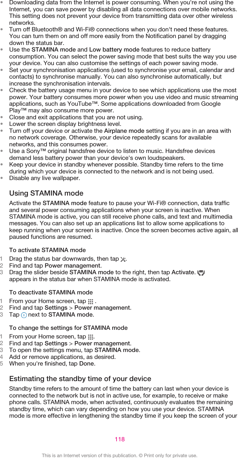 •Downloading data from the Internet is power consuming. When you&apos;re not using theInternet, you can save power by disabling all data connections over mobile networks.This setting does not prevent your device from transmitting data over other wirelessnetworks.•Turn off Bluetooth® and Wi-Fi® connections when you don&apos;t need these features.You can turn them on and off more easily from the Notification panel by draggingdown the status bar.•Use the STAMINA mode and Low battery mode features to reduce batteryconsumption. You can select the power saving mode that best suits the way you useyour device. You can also customise the settings of each power saving mode.•Set your synchronisation applications (used to synchronise your email, calendar andcontacts) to synchronise manually. You can also synchronise automatically, butincrease the synchronisation intervals.•Check the battery usage menu in your device to see which applications use the mostpower. Your battery consumes more power when you use video and music streamingapplications, such as YouTube™. Some applications downloaded from GooglePlay™ may also consume more power.•Close and exit applications that you are not using.•Lower the screen display brightness level.•Turn off your device or activate the Airplane mode setting if you are in an area withno network coverage. Otherwise, your device repeatedly scans for availablenetworks, and this consumes power.•Use a Sony™ original handsfree device to listen to music. Handsfree devicesdemand less battery power than your device&apos;s own loudspeakers.•Keep your device in standby whenever possible. Standby time refers to the timeduring which your device is connected to the network and is not being used.•Disable any live wallpaper.Using STAMINA modeActivate the STAMINA mode feature to pause your Wi-Fi® connection, data trafficand several power consuming applications when your screen is inactive. WhenSTAMINA mode is active, you can still receive phone calls, and text and multimediamessages. You can also set up an applications list to allow some applications tokeep running when your screen is inactive. Once the screen becomes active again, allpaused functions are resumed.To activate STAMINA mode1Drag the status bar downwards, then tap  .2Find and tap Power management.3Drag the slider beside STAMINA mode to the right, then tap Activate. appears in the status bar when STAMINA mode is activated.To deactivate STAMINA mode1From your Home screen, tap   .2Find and tap Settings &gt; Power management.3Tap   next to STAMINA mode.To change the settings for STAMINA mode1From your Home screen, tap  .2Find and tap Settings &gt; Power management.3To open the settings menu, tap STAMINA mode.4Add or remove applications, as desired.5When you&apos;re finished, tap Done.Estimating the standby time of your deviceStandby time refers to the amount of time the battery can last when your device isconnected to the network but is not in active use, for example, to receive or makephone calls. STAMINA mode, when activated, continuously evaluates the remainingstandby time, which can vary depending on how you use your device. STAMINAmode is more effective in lengthening the standby time if you keep the screen of your118This is an Internet version of this publication. © Print only for private use.