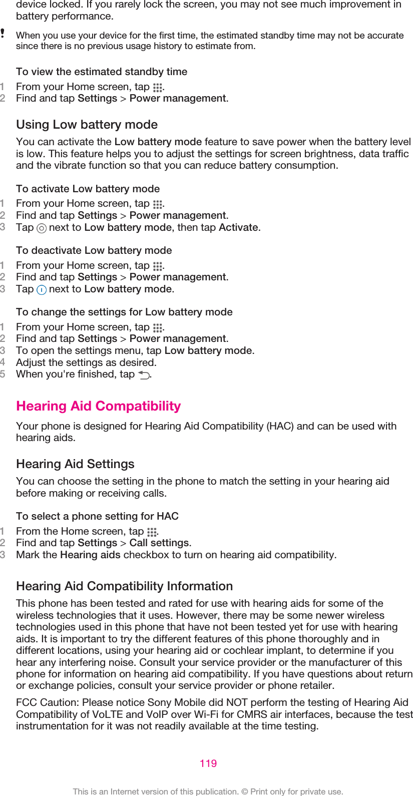 device locked. If you rarely lock the screen, you may not see much improvement inbattery performance.When you use your device for the first time, the estimated standby time may not be accuratesince there is no previous usage history to estimate from.To view the estimated standby time1From your Home screen, tap  .2Find and tap Settings &gt; Power management.Using Low battery modeYou can activate the Low battery mode feature to save power when the battery levelis low. This feature helps you to adjust the settings for screen brightness, data trafficand the vibrate function so that you can reduce battery consumption.To activate Low battery mode1From your Home screen, tap  .2Find and tap Settings &gt; Power management.3Tap   next to Low battery mode, then tap Activate.To deactivate Low battery mode1From your Home screen, tap  .2Find and tap Settings &gt; Power management.3Tap   next to Low battery mode.To change the settings for Low battery mode1From your Home screen, tap  .2Find and tap Settings &gt; Power management.3To open the settings menu, tap Low battery mode.4Adjust the settings as desired.5When you&apos;re finished, tap  .Hearing Aid CompatibilityYour phone is designed for Hearing Aid Compatibility (HAC) and can be used withhearing aids.Hearing Aid SettingsYou can choose the setting in the phone to match the setting in your hearing aidbefore making or receiving calls.To select a phone setting for HAC1From the Home screen, tap  .2Find and tap Settings &gt; Call settings.3Mark the Hearing aids checkbox to turn on hearing aid compatibility.Hearing Aid Compatibility InformationThis phone has been tested and rated for use with hearing aids for some of thewireless technologies that it uses. However, there may be some newer wirelesstechnologies used in this phone that have not been tested yet for use with hearingaids. It is important to try the different features of this phone thoroughly and indifferent locations, using your hearing aid or cochlear implant, to determine if youhear any interfering noise. Consult your service provider or the manufacturer of thisphone for information on hearing aid compatibility. If you have questions about returnor exchange policies, consult your service provider or phone retailer.FCC Caution: Please notice Sony Mobile did NOT perform the testing of Hearing AidCompatibility of VoLTE and VoIP over Wi-Fi for CMRS air interfaces, because the testinstrumentation for it was not readily available at the time testing.119This is an Internet version of this publication. © Print only for private use.