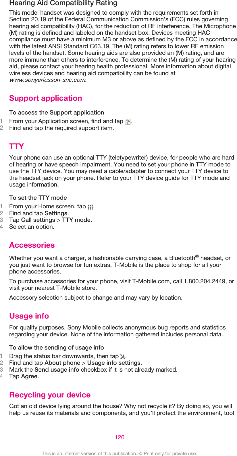 Hearing Aid Compatibility RatingThis model handset was designed to comply with the requirements set forth inSection 20.19 of the Federal Communication Commission&apos;s (FCC) rules governinghearing aid compatibility (HAC), for the reduction of RF interference. The Microphone(M) rating is defined and labeled on the handset box. Devices meeting HACcompliance must have a minimum M3 or above as defined by the FCC in accordancewith the latest ANSI Standard C63.19. The (M) rating refers to lower RF emissionlevels of the handset. Some hearing aids are also provided an (M) rating, and aremore immune than others to interference. To determine the (M) rating of your hearingaid, please contact your hearing health professional. More information about digitalwireless devices and hearing aid compatibility can be found atwww.sonyericsson-snc.com.Support applicationTo access the Support application1From your Application screen, find and tap  .2Find and tap the required support item.TTYYour phone can use an optional TTY (teletypewriter) device, for people who are hardof hearing or have speech impairment. You need to set your phone in TTY mode touse the TTY device. You may need a cable/adapter to connect your TTY device tothe headset jack on your phone. Refer to your TTY device guide for TTY mode andusage information.To set the TTY mode1From your Home screen, tap  .2Find and tap Settings.3Tap Call settings &gt; TTY mode.4Select an option.AccessoriesWhether you want a charger, a fashionable carrying case, a Bluetooth® headset, oryou just want to browse for fun extras, T-Mobile is the place to shop for all yourphone accessories.To purchase accessories for your phone, visit T-Mobile.com, call 1.800.204.2449, orvisit your nearest T-Mobile store.Accessory selection subject to change and may vary by location.Usage infoFor quality purposes, Sony Mobile collects anonymous bug reports and statisticsregarding your device. None of the information gathered includes personal data.To allow the sending of usage info1Drag the status bar downwards, then tap  .2Find and tap About phone &gt; Usage info settings.3Mark the Send usage info checkbox if it is not already marked.4Tap Agree.Recycling your deviceGot an old device lying around the house? Why not recycle it? By doing so, you willhelp us reuse its materials and components, and you’ll protect the environment, too!120This is an Internet version of this publication. © Print only for private use.