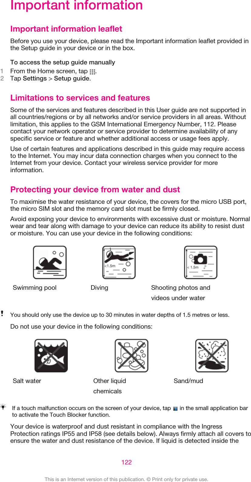 Important informationImportant information leafletBefore you use your device, please read the Important information leaflet provided inthe Setup guide in your device or in the box.To access the setup guide manually1From the Home screen, tap  .2Tap Settings &gt; Setup guide.Limitations to services and featuresSome of the services and features described in this User guide are not supported inall countries/regions or by all networks and/or service providers in all areas. Withoutlimitation, this applies to the GSM International Emergency Number, 112. Pleasecontact your network operator or service provider to determine availability of anyspecific service or feature and whether additional access or usage fees apply.Use of certain features and applications described in this guide may require accessto the Internet. You may incur data connection charges when you connect to theInternet from your device. Contact your wireless service provider for moreinformation.Protecting your device from water and dustTo maximise the water resistance of your device, the covers for the micro USB port,the micro SIM slot and the memory card slot must be firmly closed.Avoid exposing your device to environments with excessive dust or moisture. Normalwear and tear along with damage to your device can reduce its ability to resist dustor moisture. You can use your device in the following conditions:Swimming pool Diving Shooting photos andvideos under waterYou should only use the device up to 30 minutes in water depths of 1.5 metres or less.Do not use your device in the following conditions:Salt water Other liquidchemicalsSand/mudIf a touch malfunction occurs on the screen of your device, tap   in the small application barto activate the Touch Blocker function.Your device is waterproof and dust resistant in compliance with the IngressProtection ratings IP55 and IP58 (see details below). Always firmly attach all covers toensure the water and dust resistance of the device. If liquid is detected inside the122This is an Internet version of this publication. © Print only for private use.