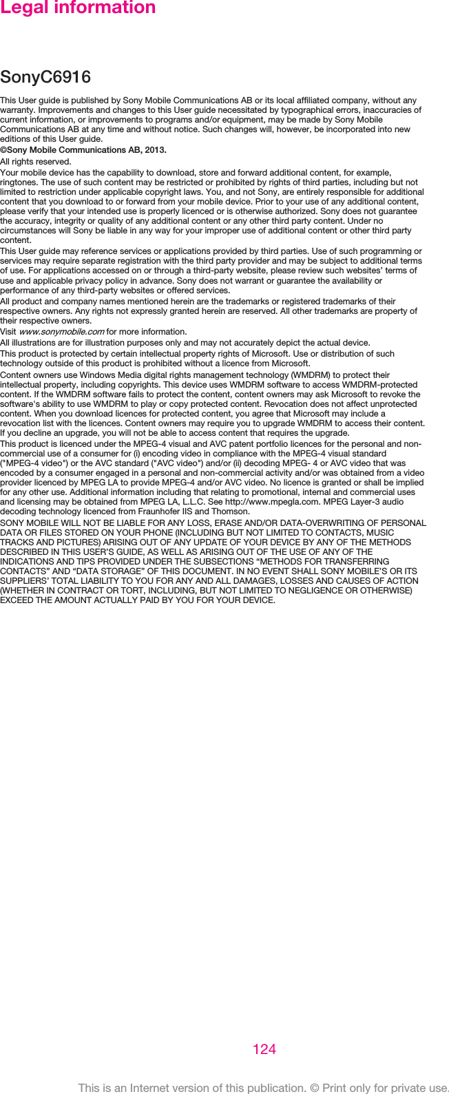 Legal informationSonyC6916This User guide is published by Sony Mobile Communications AB or its local affiliated company, without anywarranty. Improvements and changes to this User guide necessitated by typographical errors, inaccuracies ofcurrent information, or improvements to programs and/or equipment, may be made by Sony MobileCommunications AB at any time and without notice. Such changes will, however, be incorporated into neweditions of this User guide.©Sony Mobile Communications AB, 2013.All rights reserved.Your mobile device has the capability to download, store and forward additional content, for example,ringtones. The use of such content may be restricted or prohibited by rights of third parties, including but notlimited to restriction under applicable copyright laws. You, and not Sony, are entirely responsible for additionalcontent that you download to or forward from your mobile device. Prior to your use of any additional content,please verify that your intended use is properly licenced or is otherwise authorized. Sony does not guaranteethe accuracy, integrity or quality of any additional content or any other third party content. Under nocircumstances will Sony be liable in any way for your improper use of additional content or other third partycontent.This User guide may reference services or applications provided by third parties. Use of such programming orservices may require separate registration with the third party provider and may be subject to additional termsof use. For applications accessed on or through a third-party website, please review such websites’ terms ofuse and applicable privacy policy in advance. Sony does not warrant or guarantee the availability orperformance of any third-party websites or offered services.All product and company names mentioned herein are the trademarks or registered trademarks of theirrespective owners. Any rights not expressly granted herein are reserved. All other trademarks are property oftheir respective owners.Visit www.sonymobile.com for more information.All illustrations are for illustration purposes only and may not accurately depict the actual device.This product is protected by certain intellectual property rights of Microsoft. Use or distribution of suchtechnology outside of this product is prohibited without a licence from Microsoft.Content owners use Windows Media digital rights management technology (WMDRM) to protect theirintellectual property, including copyrights. This device uses WMDRM software to access WMDRM-protectedcontent. If the WMDRM software fails to protect the content, content owners may ask Microsoft to revoke thesoftware&apos;s ability to use WMDRM to play or copy protected content. Revocation does not affect unprotectedcontent. When you download licences for protected content, you agree that Microsoft may include arevocation list with the licences. Content owners may require you to upgrade WMDRM to access their content.If you decline an upgrade, you will not be able to access content that requires the upgrade.This product is licenced under the MPEG-4 visual and AVC patent portfolio licences for the personal and non-commercial use of a consumer for (i) encoding video in compliance with the MPEG-4 visual standard(&quot;MPEG-4 video&quot;) or the AVC standard (&quot;AVC video&quot;) and/or (ii) decoding MPEG- 4 or AVC video that wasencoded by a consumer engaged in a personal and non-commercial activity and/or was obtained from a videoprovider licenced by MPEG LA to provide MPEG-4 and/or AVC video. No licence is granted or shall be impliedfor any other use. Additional information including that relating to promotional, internal and commercial usesand licensing may be obtained from MPEG LA, L.L.C. See http://www.mpegla.com. MPEG Layer-3 audiodecoding technology licenced from Fraunhofer IIS and Thomson.SONY MOBILE WILL NOT BE LIABLE FOR ANY LOSS, ERASE AND/OR DATA-OVERWRITING OF PERSONALDATA OR FILES STORED ON YOUR PHONE (INCLUDING BUT NOT LIMITED TO CONTACTS, MUSICTRACKS AND PICTURES) ARISING OUT OF ANY UPDATE OF YOUR DEVICE BY ANY OF THE METHODSDESCRIBED IN THIS USER’S GUIDE, AS WELL AS ARISING OUT OF THE USE OF ANY OF THEINDICATIONS AND TIPS PROVIDED UNDER THE SUBSECTIONS “METHODS FOR TRANSFERRINGCONTACTS” AND “DATA STORAGE” OF THIS DOCUMENT. IN NO EVENT SHALL SONY MOBILE’S OR ITSSUPPLIERS’ TOTAL LIABILITY TO YOU FOR ANY AND ALL DAMAGES, LOSSES AND CAUSES OF ACTION(WHETHER IN CONTRACT OR TORT, INCLUDING, BUT NOT LIMITED TO NEGLIGENCE OR OTHERWISE)EXCEED THE AMOUNT ACTUALLY PAID BY YOU FOR YOUR DEVICE.124This is an Internet version of this publication. © Print only for private use.