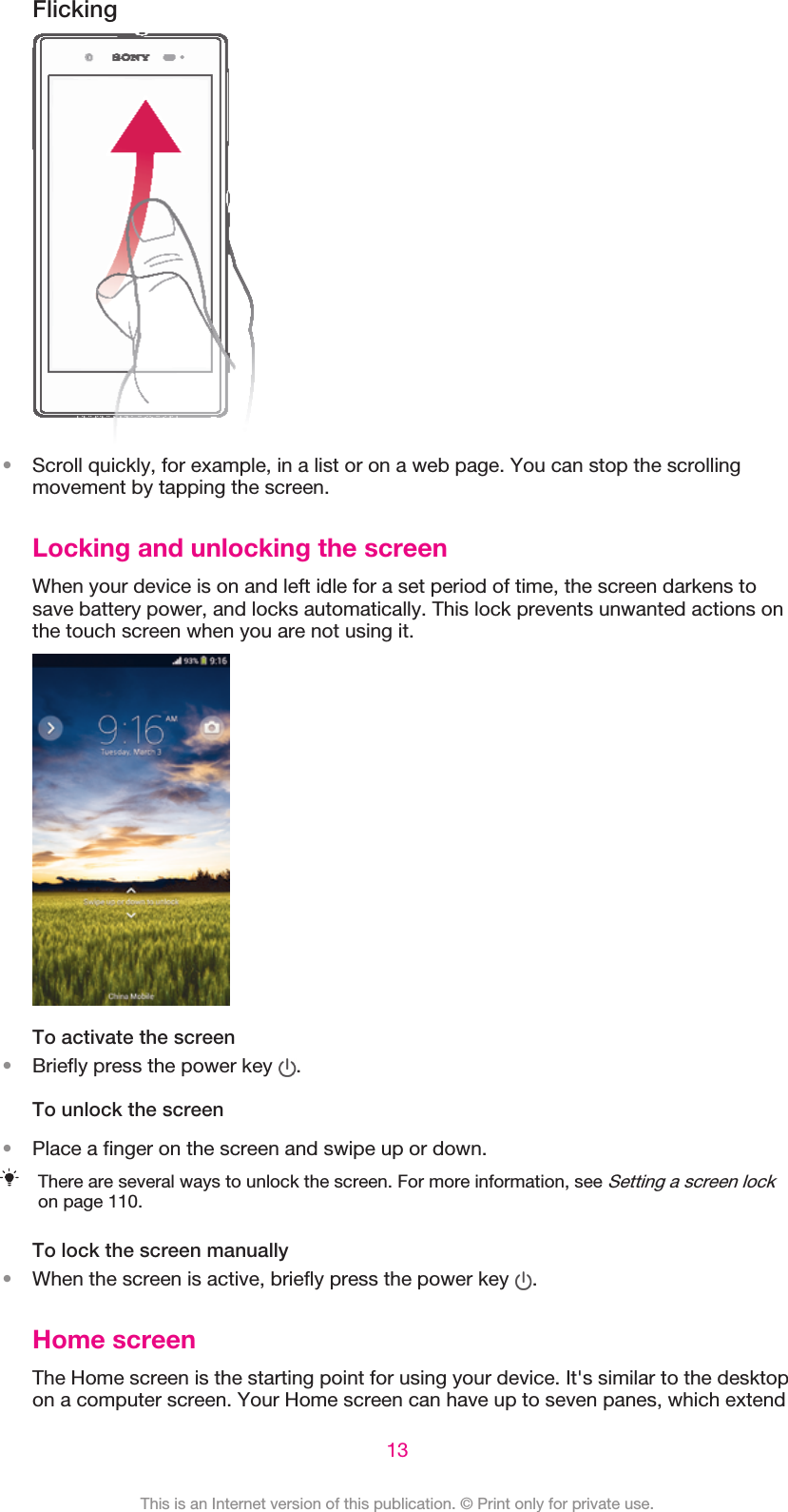 Flicking•Scroll quickly, for example, in a list or on a web page. You can stop the scrollingmovement by tapping the screen.Locking and unlocking the screenWhen your device is on and left idle for a set period of time, the screen darkens tosave battery power, and locks automatically. This lock prevents unwanted actions onthe touch screen when you are not using it.To activate the screen•Briefly press the power key  .To unlock the screen•Place a finger on the screen and swipe up or down.There are several ways to unlock the screen. For more information, see Setting a screen lockon page 110.To lock the screen manually•When the screen is active, briefly press the power key  .Home screenThe Home screen is the starting point for using your device. It&apos;s similar to the desktopon a computer screen. Your Home screen can have up to seven panes, which extend13This is an Internet version of this publication. © Print only for private use.