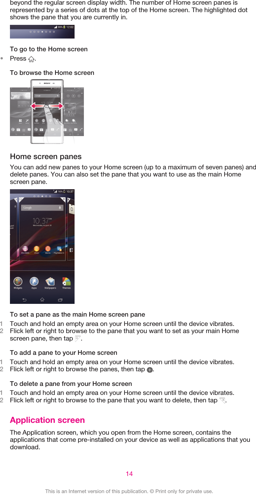 beyond the regular screen display width. The number of Home screen panes isrepresented by a series of dots at the top of the Home screen. The highlighted dotshows the pane that you are currently in.To go to the Home screen•Press  .To browse the Home screenHome screen panesYou can add new panes to your Home screen (up to a maximum of seven panes) anddelete panes. You can also set the pane that you want to use as the main Homescreen pane.To set a pane as the main Home screen pane1Touch and hold an empty area on your Home screen until the device vibrates.2Flick left or right to browse to the pane that you want to set as your main Homescreen pane, then tap  .To add a pane to your Home screen1Touch and hold an empty area on your Home screen until the device vibrates.2Flick left or right to browse the panes, then tap  .To delete a pane from your Home screen1Touch and hold an empty area on your Home screen until the device vibrates.2Flick left or right to browse to the pane that you want to delete, then tap  .Application screenThe Application screen, which you open from the Home screen, contains theapplications that come pre-installed on your device as well as applications that youdownload.14This is an Internet version of this publication. © Print only for private use.