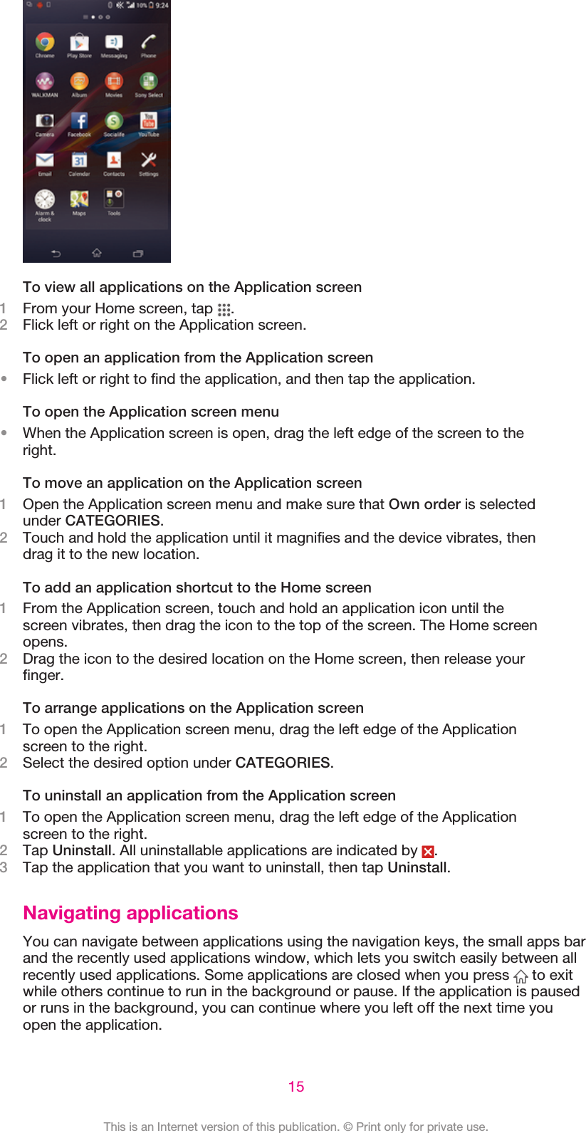 To view all applications on the Application screen1From your Home screen, tap  .2Flick left or right on the Application screen.To open an application from the Application screen•Flick left or right to find the application, and then tap the application.To open the Application screen menu•When the Application screen is open, drag the left edge of the screen to theright.To move an application on the Application screen1Open the Application screen menu and make sure that Own order is selectedunder CATEGORIES.2Touch and hold the application until it magnifies and the device vibrates, thendrag it to the new location.To add an application shortcut to the Home screen1From the Application screen, touch and hold an application icon until thescreen vibrates, then drag the icon to the top of the screen. The Home screenopens.2Drag the icon to the desired location on the Home screen, then release yourfinger.To arrange applications on the Application screen1To open the Application screen menu, drag the left edge of the Applicationscreen to the right.2Select the desired option under CATEGORIES.To uninstall an application from the Application screen1To open the Application screen menu, drag the left edge of the Applicationscreen to the right.2Tap Uninstall. All uninstallable applications are indicated by  .3Tap the application that you want to uninstall, then tap Uninstall.Navigating applicationsYou can navigate between applications using the navigation keys, the small apps barand the recently used applications window, which lets you switch easily between allrecently used applications. Some applications are closed when you press   to exitwhile others continue to run in the background or pause. If the application is pausedor runs in the background, you can continue where you left off the next time youopen the application.15This is an Internet version of this publication. © Print only for private use.