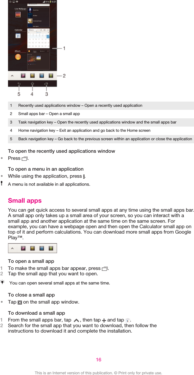 1 Recently used applications window – Open a recently used application2 Small apps bar – Open a small app3 Task navigation key – Open the recently used applications window and the small apps bar4 Home navigation key – Exit an application and go back to the Home screen5 Back navigation key – Go back to the previous screen within an application or close the applicationTo open the recently used applications window•Press  .To open a menu in an application•While using the application, press  .A menu is not available in all applications.Small appsYou can get quick access to several small apps at any time using the small apps bar.A small app only takes up a small area of your screen, so you can interact with asmall app and another application at the same time on the same screen. Forexample, you can have a webpage open and then open the Calculator small app ontop of it and perform calculations. You can download more small apps from GooglePlay™.To open a small app1To make the small apps bar appear, press  .2Tap the small app that you want to open.You can open several small apps at the same time.To close a small app•Tap   on the small app window.To download a small app1From the small apps bar, tap  , then tap   and tap  .2Search for the small app that you want to download, then follow theinstructions to download it and complete the installation.16This is an Internet version of this publication. © Print only for private use.