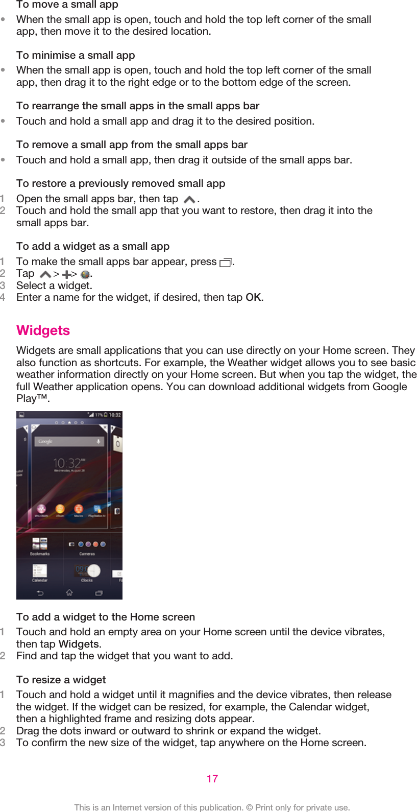 To move a small app•When the small app is open, touch and hold the top left corner of the smallapp, then move it to the desired location.To minimise a small app•When the small app is open, touch and hold the top left corner of the smallapp, then drag it to the right edge or to the bottom edge of the screen.To rearrange the small apps in the small apps bar•Touch and hold a small app and drag it to the desired position.To remove a small app from the small apps bar•Touch and hold a small app, then drag it outside of the small apps bar.To restore a previously removed small app1Open the small apps bar, then tap  .2Touch and hold the small app that you want to restore, then drag it into thesmall apps bar.To add a widget as a small app1To make the small apps bar appear, press  .2Tap  &gt;  &gt;  .3Select a widget.4Enter a name for the widget, if desired, then tap OK.WidgetsWidgets are small applications that you can use directly on your Home screen. Theyalso function as shortcuts. For example, the Weather widget allows you to see basicweather information directly on your Home screen. But when you tap the widget, thefull Weather application opens. You can download additional widgets from GooglePlay™.To add a widget to the Home screen1Touch and hold an empty area on your Home screen until the device vibrates,then tap Widgets.2Find and tap the widget that you want to add.To resize a widget1Touch and hold a widget until it magnifies and the device vibrates, then releasethe widget. If the widget can be resized, for example, the Calendar widget,then a highlighted frame and resizing dots appear.2Drag the dots inward or outward to shrink or expand the widget.3To confirm the new size of the widget, tap anywhere on the Home screen.17This is an Internet version of this publication. © Print only for private use.