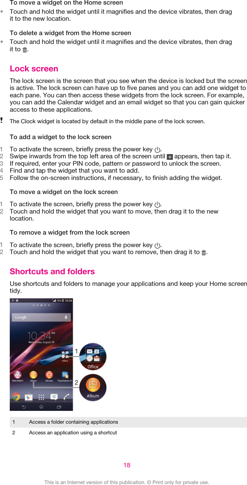 To move a widget on the Home screen•Touch and hold the widget until it magnifies and the device vibrates, then dragit to the new location.To delete a widget from the Home screen•Touch and hold the widget until it magnifies and the device vibrates, then dragit to  .Lock screenThe lock screen is the screen that you see when the device is locked but the screenis active. The lock screen can have up to five panes and you can add one widget toeach pane. You can then access these widgets from the lock screen. For example,you can add the Calendar widget and an email widget so that you can gain quickeraccess to these applications.The Clock widget is located by default in the middle pane of the lock screen.To add a widget to the lock screen1To activate the screen, briefly press the power key  .2Swipe inwards from the top left area of the screen until   appears, then tap it.3If required, enter your PIN code, pattern or password to unlock the screen.4Find and tap the widget that you want to add.5Follow the on-screen instructions, if necessary, to finish adding the widget.To move a widget on the lock screen1To activate the screen, briefly press the power key  .2Touch and hold the widget that you want to move, then drag it to the newlocation.To remove a widget from the lock screen1To activate the screen, briefly press the power key  .2Touch and hold the widget that you want to remove, then drag it to  .Shortcuts and foldersUse shortcuts and folders to manage your applications and keep your Home screentidy.1 Access a folder containing applications2 Access an application using a shortcut18This is an Internet version of this publication. © Print only for private use.