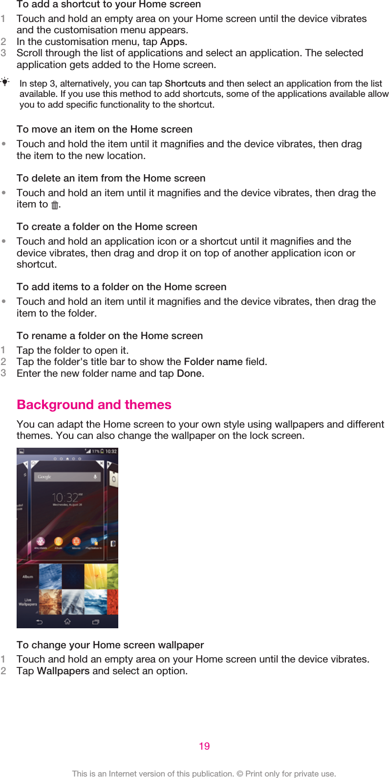 To add a shortcut to your Home screen1Touch and hold an empty area on your Home screen until the device vibratesand the customisation menu appears.2In the customisation menu, tap Apps.3Scroll through the list of applications and select an application. The selectedapplication gets added to the Home screen.In step 3, alternatively, you can tap Shortcuts and then select an application from the listavailable. If you use this method to add shortcuts, some of the applications available allowyou to add specific functionality to the shortcut.To move an item on the Home screen•Touch and hold the item until it magnifies and the device vibrates, then dragthe item to the new location.To delete an item from the Home screen•Touch and hold an item until it magnifies and the device vibrates, then drag theitem to  .To create a folder on the Home screen•Touch and hold an application icon or a shortcut until it magnifies and thedevice vibrates, then drag and drop it on top of another application icon orshortcut.To add items to a folder on the Home screen•Touch and hold an item until it magnifies and the device vibrates, then drag theitem to the folder.To rename a folder on the Home screen1Tap the folder to open it.2Tap the folder&apos;s title bar to show the Folder name field.3Enter the new folder name and tap Done.Background and themesYou can adapt the Home screen to your own style using wallpapers and differentthemes. You can also change the wallpaper on the lock screen.To change your Home screen wallpaper1Touch and hold an empty area on your Home screen until the device vibrates.2Tap Wallpapers and select an option.19This is an Internet version of this publication. © Print only for private use.