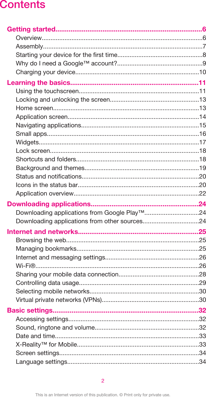 ContentsGetting started..............................................................................6Overview............................................................................................6Assembly...........................................................................................7Starting your device for the first time.................................................8Why do I need a Google™ account?.................................................9Charging your device.......................................................................10Learning the basics....................................................................11Using the touchscreen.....................................................................11Locking and unlocking the screen...................................................13Home screen....................................................................................13Application screen...........................................................................14Navigating applications....................................................................15Small apps.......................................................................................16Widgets............................................................................................17Lock screen.....................................................................................18Shortcuts and folders......................................................................18Background and themes..................................................................19Status and notifications...................................................................20Icons in the status bar.....................................................................20Application overview........................................................................22Downloading applications.........................................................24Downloading applications from Google Play™...............................24Downloading applications from other sources................................24Internet and networks................................................................25Browsing the web............................................................................25Managing bookmarks......................................................................25Internet and messaging settings......................................................26Wi-Fi®..............................................................................................26Sharing your mobile data connection..............................................28Controlling data usage.....................................................................29Selecting mobile networks...............................................................30Virtual private networks (VPNs)........................................................30Basic settings.............................................................................32Accessing settings...........................................................................32Sound, ringtone and volume............................................................32Date and time...................................................................................33X-Reality™ for Mobile......................................................................33Screen settings................................................................................34Language settings............................................................................342This is an Internet version of this publication. © Print only for private use.