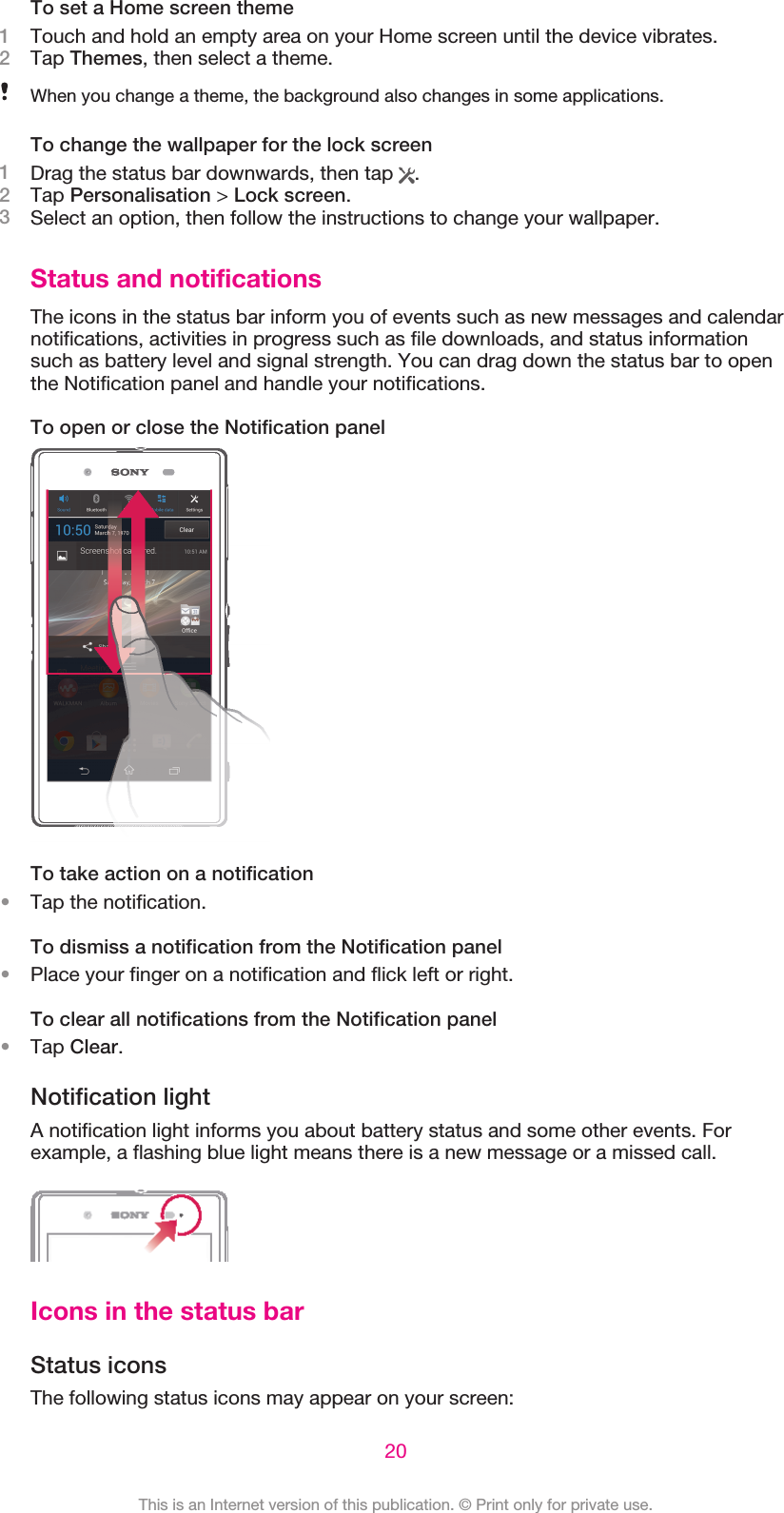 To set a Home screen theme1Touch and hold an empty area on your Home screen until the device vibrates.2Tap Themes, then select a theme.When you change a theme, the background also changes in some applications.To change the wallpaper for the lock screen1Drag the status bar downwards, then tap  .2Tap Personalisation &gt; Lock screen.3Select an option, then follow the instructions to change your wallpaper.Status and notificationsThe icons in the status bar inform you of events such as new messages and calendarnotifications, activities in progress such as file downloads, and status informationsuch as battery level and signal strength. You can drag down the status bar to openthe Notification panel and handle your notifications.To open or close the Notification panelTo take action on a notification•Tap the notification.To dismiss a notification from the Notification panel•Place your finger on a notification and flick left or right.To clear all notifications from the Notification panel•Tap Clear.Notification lightA notification light informs you about battery status and some other events. Forexample, a flashing blue light means there is a new message or a missed call.Icons in the status barStatus iconsThe following status icons may appear on your screen:20This is an Internet version of this publication. © Print only for private use.