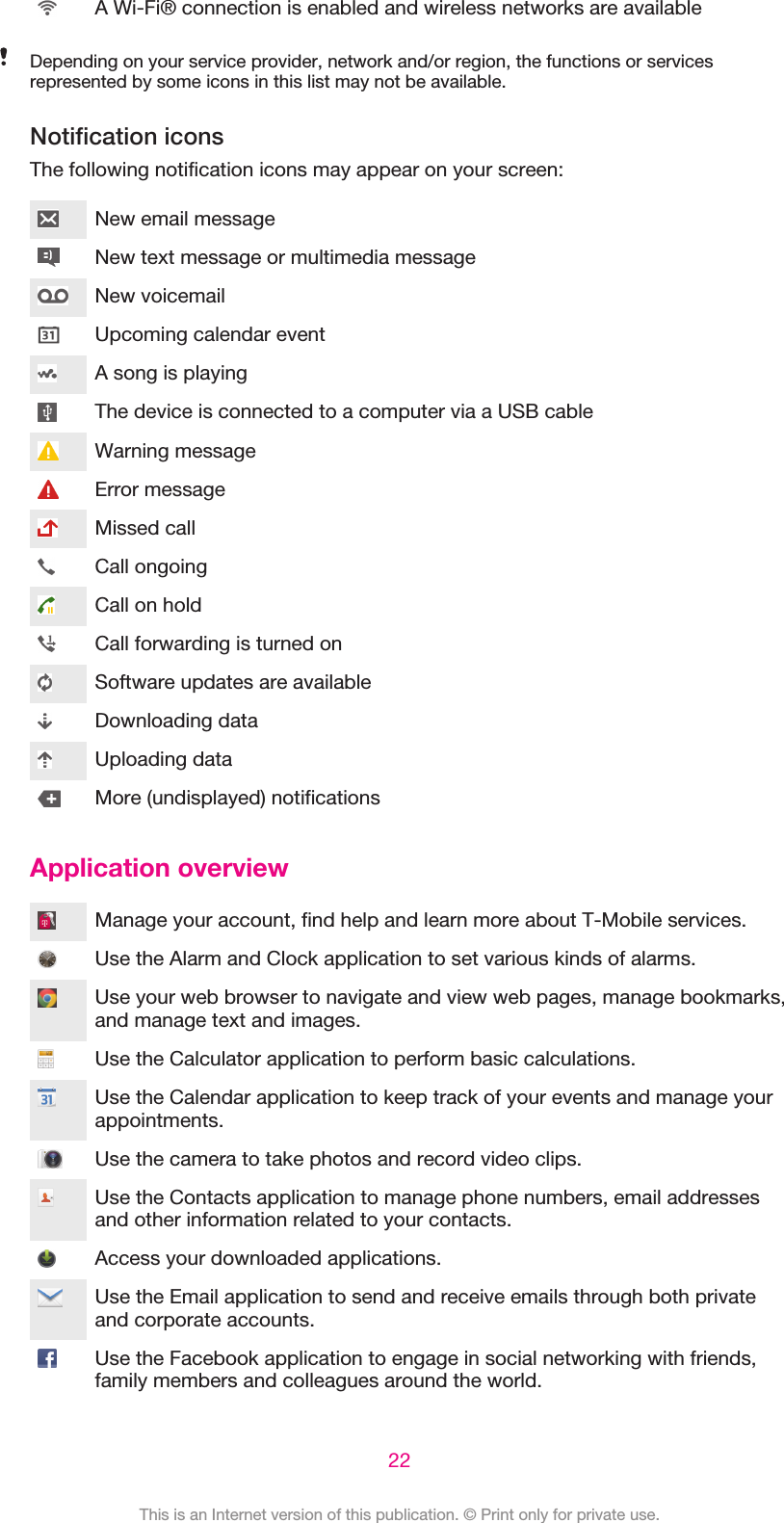 A Wi-Fi® connection is enabled and wireless networks are availableDepending on your service provider, network and/or region, the functions or servicesrepresented by some icons in this list may not be available.Notification iconsThe following notification icons may appear on your screen:New email messageNew text message or multimedia messageNew voicemailUpcoming calendar eventA song is playingThe device is connected to a computer via a USB cableWarning messageError messageMissed callCall ongoingCall on holdCall forwarding is turned onSoftware updates are availableDownloading dataUploading dataMore (undisplayed) notificationsApplication overviewManage your account, find help and learn more about T-Mobile services.Use the Alarm and Clock application to set various kinds of alarms.Use your web browser to navigate and view web pages, manage bookmarks,and manage text and images.Use the Calculator application to perform basic calculations.Use the Calendar application to keep track of your events and manage yourappointments.Use the camera to take photos and record video clips.Use the Contacts application to manage phone numbers, email addressesand other information related to your contacts.Access your downloaded applications.Use the Email application to send and receive emails through both privateand corporate accounts.Use the Facebook application to engage in social networking with friends,family members and colleagues around the world.22This is an Internet version of this publication. © Print only for private use.