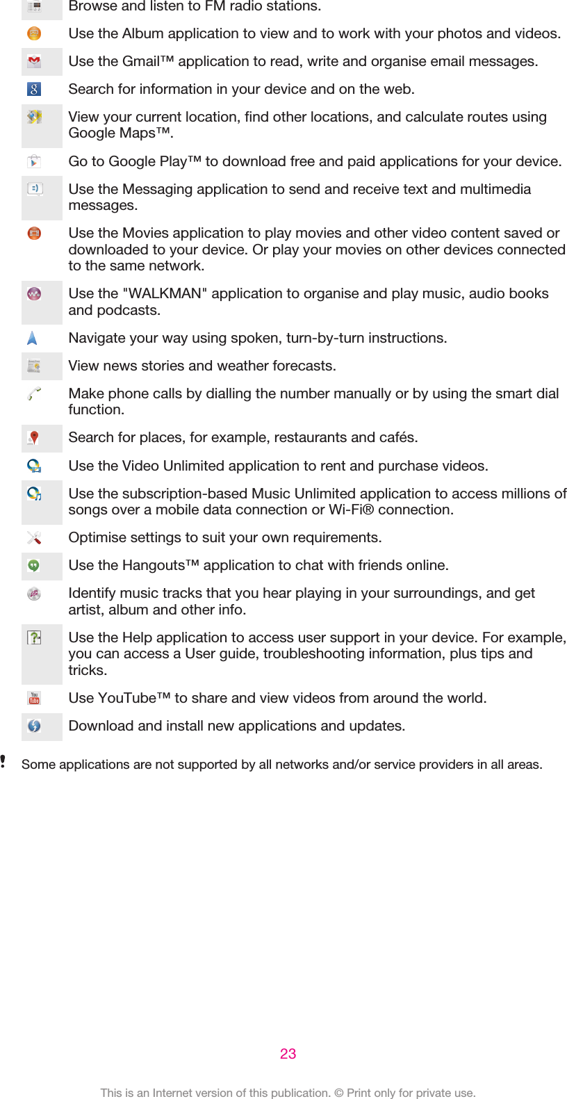 Browse and listen to FM radio stations.Use the Album application to view and to work with your photos and videos.Use the Gmail™ application to read, write and organise email messages.Search for information in your device and on the web.View your current location, find other locations, and calculate routes usingGoogle Maps™.Go to Google Play™ to download free and paid applications for your device.Use the Messaging application to send and receive text and multimediamessages.Use the Movies application to play movies and other video content saved ordownloaded to your device. Or play your movies on other devices connectedto the same network.Use the &quot;WALKMAN&quot; application to organise and play music, audio booksand podcasts.Navigate your way using spoken, turn-by-turn instructions.View news stories and weather forecasts.Make phone calls by dialling the number manually or by using the smart dialfunction.Search for places, for example, restaurants and cafés.Use the Video Unlimited application to rent and purchase videos.Use the subscription-based Music Unlimited application to access millions ofsongs over a mobile data connection or Wi-Fi® connection.Optimise settings to suit your own requirements.Use the Hangouts™ application to chat with friends online.Identify music tracks that you hear playing in your surroundings, and getartist, album and other info.Use the Help application to access user support in your device. For example,you can access a User guide, troubleshooting information, plus tips andtricks.Use YouTube™ to share and view videos from around the world.Download and install new applications and updates.Some applications are not supported by all networks and/or service providers in all areas.23This is an Internet version of this publication. © Print only for private use.