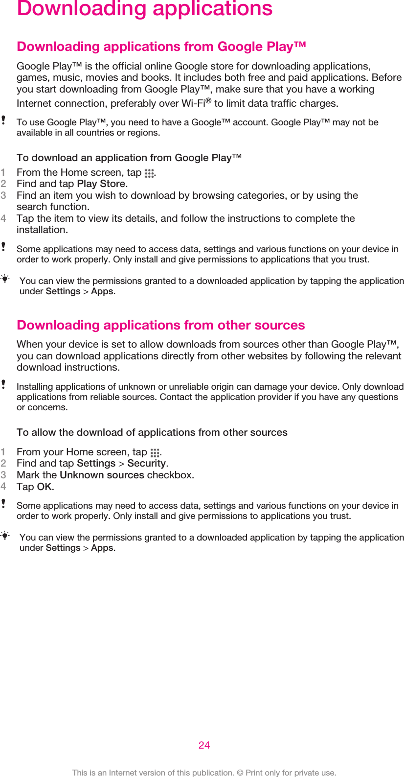 Downloading applicationsDownloading applications from Google Play™Google Play™ is the official online Google store for downloading applications,games, music, movies and books. It includes both free and paid applications. Beforeyou start downloading from Google Play™, make sure that you have a workingInternet connection, preferably over Wi-Fi® to limit data traffic charges.To use Google Play™, you need to have a Google™ account. Google Play™ may not beavailable in all countries or regions.To download an application from Google Play™1From the Home screen, tap  .2Find and tap Play Store.3Find an item you wish to download by browsing categories, or by using thesearch function.4Tap the item to view its details, and follow the instructions to complete theinstallation.Some applications may need to access data, settings and various functions on your device inorder to work properly. Only install and give permissions to applications that you trust.You can view the permissions granted to a downloaded application by tapping the applicationunder Settings &gt; Apps.Downloading applications from other sourcesWhen your device is set to allow downloads from sources other than Google Play™,you can download applications directly from other websites by following the relevantdownload instructions.Installing applications of unknown or unreliable origin can damage your device. Only downloadapplications from reliable sources. Contact the application provider if you have any questionsor concerns.To allow the download of applications from other sources1From your Home screen, tap  .2Find and tap Settings &gt; Security.3Mark the Unknown sources checkbox.4Tap OK.Some applications may need to access data, settings and various functions on your device inorder to work properly. Only install and give permissions to applications you trust.You can view the permissions granted to a downloaded application by tapping the applicationunder Settings &gt; Apps.24This is an Internet version of this publication. © Print only for private use.