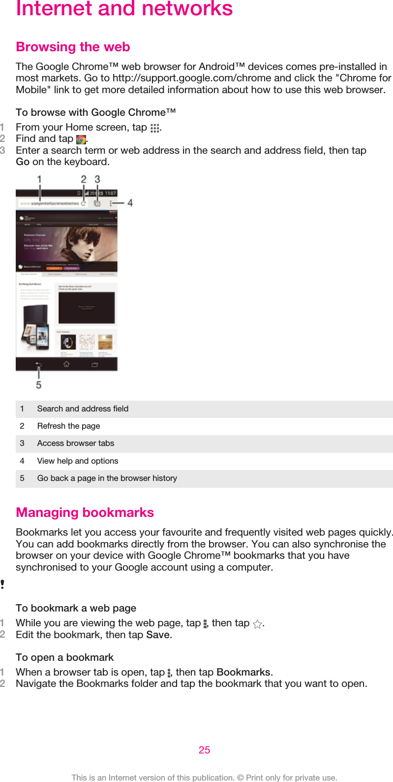 Internet and networksBrowsing the webThe Google Chrome™ web browser for Android™ devices comes pre-installed inmost markets. Go to http://support.google.com/chrome and click the &quot;Chrome forMobile&quot; link to get more detailed information about how to use this web browser.To browse with Google Chrome™1From your Home screen, tap  .2Find and tap  .3Enter a search term or web address in the search and address field, then tapGo on the keyboard.1 Search and address field2 Refresh the page3 Access browser tabs4 View help and options5 Go back a page in the browser historyManaging bookmarksBookmarks let you access your favourite and frequently visited web pages quickly.You can add bookmarks directly from the browser. You can also synchronise thebrowser on your device with Google Chrome™ bookmarks that you havesynchronised to your Google account using a computer.To bookmark a web page1While you are viewing the web page, tap  , then tap  .2Edit the bookmark, then tap Save.To open a bookmark1When a browser tab is open, tap  , then tap Bookmarks.2Navigate the Bookmarks folder and tap the bookmark that you want to open.25This is an Internet version of this publication. © Print only for private use.