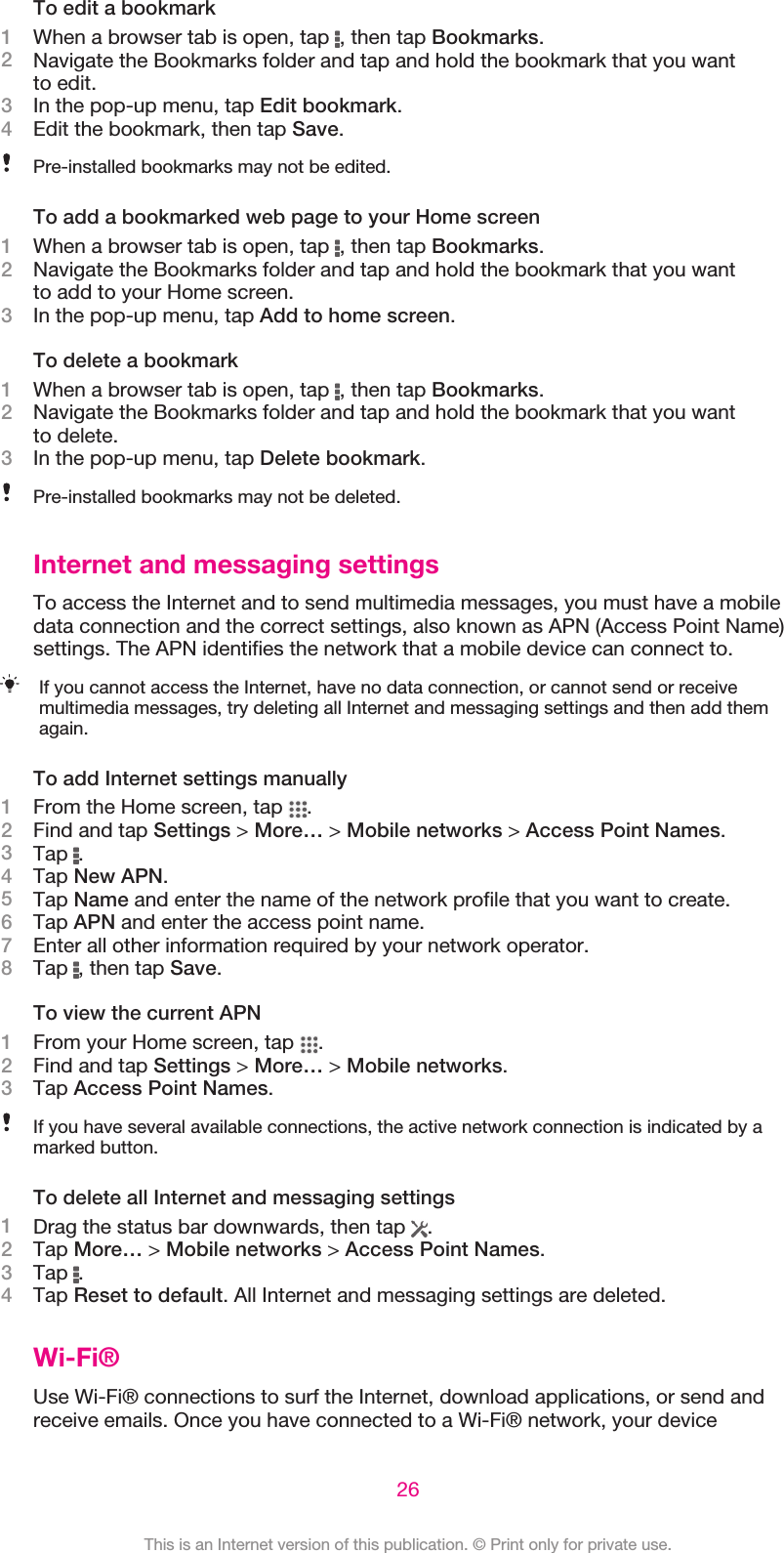 To edit a bookmark1When a browser tab is open, tap  , then tap Bookmarks.2Navigate the Bookmarks folder and tap and hold the bookmark that you wantto edit.3In the pop-up menu, tap Edit bookmark.4Edit the bookmark, then tap Save.Pre-installed bookmarks may not be edited.To add a bookmarked web page to your Home screen1When a browser tab is open, tap  , then tap Bookmarks.2Navigate the Bookmarks folder and tap and hold the bookmark that you wantto add to your Home screen.3In the pop-up menu, tap Add to home screen.To delete a bookmark1When a browser tab is open, tap  , then tap Bookmarks.2Navigate the Bookmarks folder and tap and hold the bookmark that you wantto delete.3In the pop-up menu, tap Delete bookmark.Pre-installed bookmarks may not be deleted.Internet and messaging settingsTo access the Internet and to send multimedia messages, you must have a mobiledata connection and the correct settings, also known as APN (Access Point Name)settings. The APN identifies the network that a mobile device can connect to.If you cannot access the Internet, have no data connection, or cannot send or receivemultimedia messages, try deleting all Internet and messaging settings and then add themagain.To add Internet settings manually1From the Home screen, tap  .2Find and tap Settings &gt; More… &gt; Mobile networks &gt; Access Point Names.3Tap  .4Tap New APN.5Tap Name and enter the name of the network profile that you want to create.6Tap APN and enter the access point name.7Enter all other information required by your network operator.8Tap  , then tap Save.To view the current APN1From your Home screen, tap  .2Find and tap Settings &gt; More… &gt; Mobile networks.3Tap Access Point Names.If you have several available connections, the active network connection is indicated by amarked button.To delete all Internet and messaging settings1Drag the status bar downwards, then tap  .2Tap More… &gt; Mobile networks &gt; Access Point Names.3Tap  .4Tap Reset to default. All Internet and messaging settings are deleted.Wi-Fi®Use Wi-Fi® connections to surf the Internet, download applications, or send andreceive emails. Once you have connected to a Wi-Fi® network, your device26This is an Internet version of this publication. © Print only for private use.