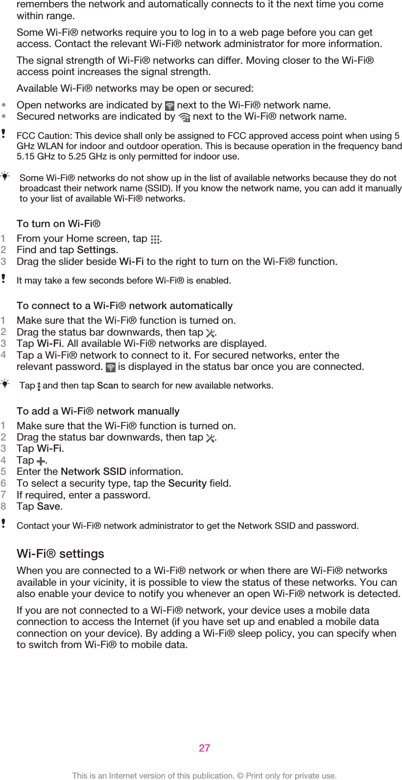 remembers the network and automatically connects to it the next time you comewithin range.Some Wi-Fi® networks require you to log in to a web page before you can getaccess. Contact the relevant Wi-Fi® network administrator for more information.The signal strength of Wi-Fi® networks can differ. Moving closer to the Wi-Fi®access point increases the signal strength.Available Wi-Fi® networks may be open or secured:•Open networks are indicated by   next to the Wi-Fi® network name.•Secured networks are indicated by   next to the Wi-Fi® network name.FCC Caution: This device shall only be assigned to FCC approved access point when using 5GHz WLAN for indoor and outdoor operation. This is because operation in the frequency band5.15 GHz to 5.25 GHz is only permitted for indoor use.Some Wi-Fi® networks do not show up in the list of available networks because they do notbroadcast their network name (SSID). If you know the network name, you can add it manuallyto your list of available Wi-Fi® networks.To turn on Wi-Fi®1From your Home screen, tap  .2Find and tap Settings.3Drag the slider beside Wi-Fi to the right to turn on the Wi-Fi® function.It may take a few seconds before Wi-Fi® is enabled.To connect to a Wi-Fi® network automatically1Make sure that the Wi-Fi® function is turned on.2Drag the status bar downwards, then tap  .3Tap Wi-Fi. All available Wi-Fi® networks are displayed.4Tap a Wi-Fi® network to connect to it. For secured networks, enter therelevant password.   is displayed in the status bar once you are connected.Tap   and then tap Scan to search for new available networks.To add a Wi-Fi® network manually1Make sure that the Wi-Fi® function is turned on.2Drag the status bar downwards, then tap  .3Tap Wi-Fi.4Tap  .5Enter the Network SSID information.6To select a security type, tap the Security field.7If required, enter a password.8Tap Save.Contact your Wi-Fi® network administrator to get the Network SSID and password.Wi-Fi® settingsWhen you are connected to a Wi-Fi® network or when there are Wi-Fi® networksavailable in your vicinity, it is possible to view the status of these networks. You canalso enable your device to notify you whenever an open Wi-Fi® network is detected.If you are not connected to a Wi-Fi® network, your device uses a mobile dataconnection to access the Internet (if you have set up and enabled a mobile dataconnection on your device). By adding a Wi-Fi® sleep policy, you can specify whento switch from Wi-Fi® to mobile data.27This is an Internet version of this publication. © Print only for private use.