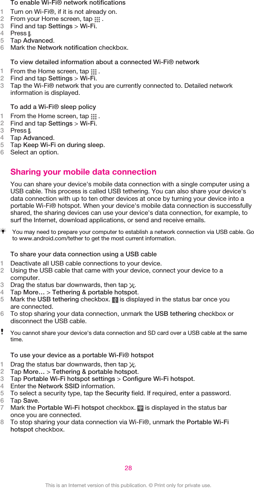 To enable Wi-Fi® network notifications1Turn on Wi-Fi®, if it is not already on.2From your Home screen, tap   .3Find and tap Settings &gt; Wi-Fi.4Press  .5Tap Advanced.6Mark the Network notification checkbox.To view detailed information about a connected Wi-Fi® network1From the Home screen, tap   .2Find and tap Settings &gt; Wi-Fi.3Tap the Wi-Fi® network that you are currently connected to. Detailed networkinformation is displayed.To add a Wi-Fi® sleep policy1From the Home screen, tap   .2Find and tap Settings &gt; Wi-Fi.3Press  .4Tap Advanced.5Tap Keep Wi-Fi on during sleep.6Select an option.Sharing your mobile data connectionYou can share your device&apos;s mobile data connection with a single computer using aUSB cable. This process is called USB tethering. You can also share your device&apos;sdata connection with up to ten other devices at once by turning your device into aportable Wi-Fi® hotspot. When your device&apos;s mobile data connection is successfullyshared, the sharing devices can use your device&apos;s data connection, for example, tosurf the Internet, download applications, or send and receive emails.You may need to prepare your computer to establish a network connection via USB cable. Goto www.android.com/tether to get the most current information.To share your data connection using a USB cable1Deactivate all USB cable connections to your device.2Using the USB cable that came with your device, connect your device to acomputer.3Drag the status bar downwards, then tap  .4Tap More… &gt; Tethering &amp; portable hotspot.5Mark the USB tethering checkbox.   is displayed in the status bar once youare connected.6To stop sharing your data connection, unmark the USB tethering checkbox ordisconnect the USB cable.You cannot share your device&apos;s data connection and SD card over a USB cable at the sametime.To use your device as a portable Wi-Fi® hotspot1Drag the status bar downwards, then tap  .2Tap More… &gt; Tethering &amp; portable hotspot.3Tap Portable Wi-Fi hotspot settings &gt; Configure Wi-Fi hotspot.4Enter the Network SSID information.5To select a security type, tap the Security field. If required, enter a password.6Tap Save.7Mark the Portable Wi-Fi hotspot checkbox.   is displayed in the status baronce you are connected.8To stop sharing your data connection via Wi-Fi®, unmark the Portable Wi-Fihotspot checkbox.28This is an Internet version of this publication. © Print only for private use.