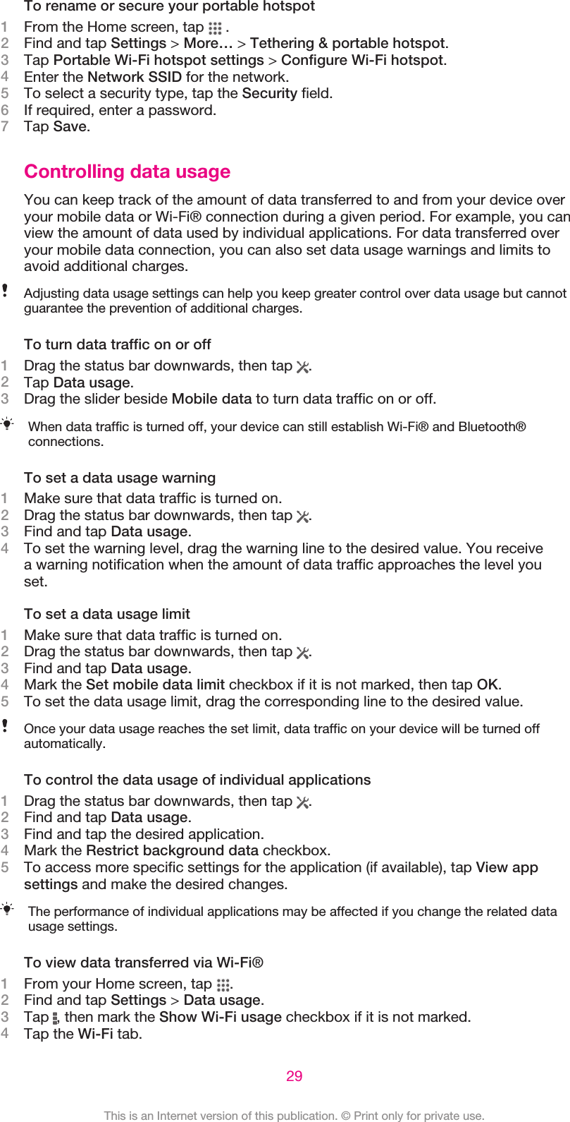 To rename or secure your portable hotspot1From the Home screen, tap   .2Find and tap Settings &gt; More… &gt; Tethering &amp; portable hotspot.3Tap Portable Wi-Fi hotspot settings &gt; Configure Wi-Fi hotspot.4Enter the Network SSID for the network.5To select a security type, tap the Security field.6If required, enter a password.7Tap Save.Controlling data usageYou can keep track of the amount of data transferred to and from your device overyour mobile data or Wi-Fi® connection during a given period. For example, you canview the amount of data used by individual applications. For data transferred overyour mobile data connection, you can also set data usage warnings and limits toavoid additional charges.Adjusting data usage settings can help you keep greater control over data usage but cannotguarantee the prevention of additional charges.To turn data traffic on or off1Drag the status bar downwards, then tap  .2Tap Data usage.3Drag the slider beside Mobile data to turn data traffic on or off.When data traffic is turned off, your device can still establish Wi-Fi® and Bluetooth®connections.To set a data usage warning1Make sure that data traffic is turned on.2Drag the status bar downwards, then tap  .3Find and tap Data usage.4To set the warning level, drag the warning line to the desired value. You receivea warning notification when the amount of data traffic approaches the level youset.To set a data usage limit1Make sure that data traffic is turned on.2Drag the status bar downwards, then tap  .3Find and tap Data usage.4Mark the Set mobile data limit checkbox if it is not marked, then tap OK.5To set the data usage limit, drag the corresponding line to the desired value.Once your data usage reaches the set limit, data traffic on your device will be turned offautomatically.To control the data usage of individual applications1Drag the status bar downwards, then tap  .2Find and tap Data usage.3Find and tap the desired application.4Mark the Restrict background data checkbox.5To access more specific settings for the application (if available), tap View appsettings and make the desired changes.The performance of individual applications may be affected if you change the related datausage settings.To view data transferred via Wi-Fi®1From your Home screen, tap  .2Find and tap Settings &gt; Data usage.3Tap  , then mark the Show Wi-Fi usage checkbox if it is not marked.4Tap the Wi-Fi tab.29This is an Internet version of this publication. © Print only for private use.