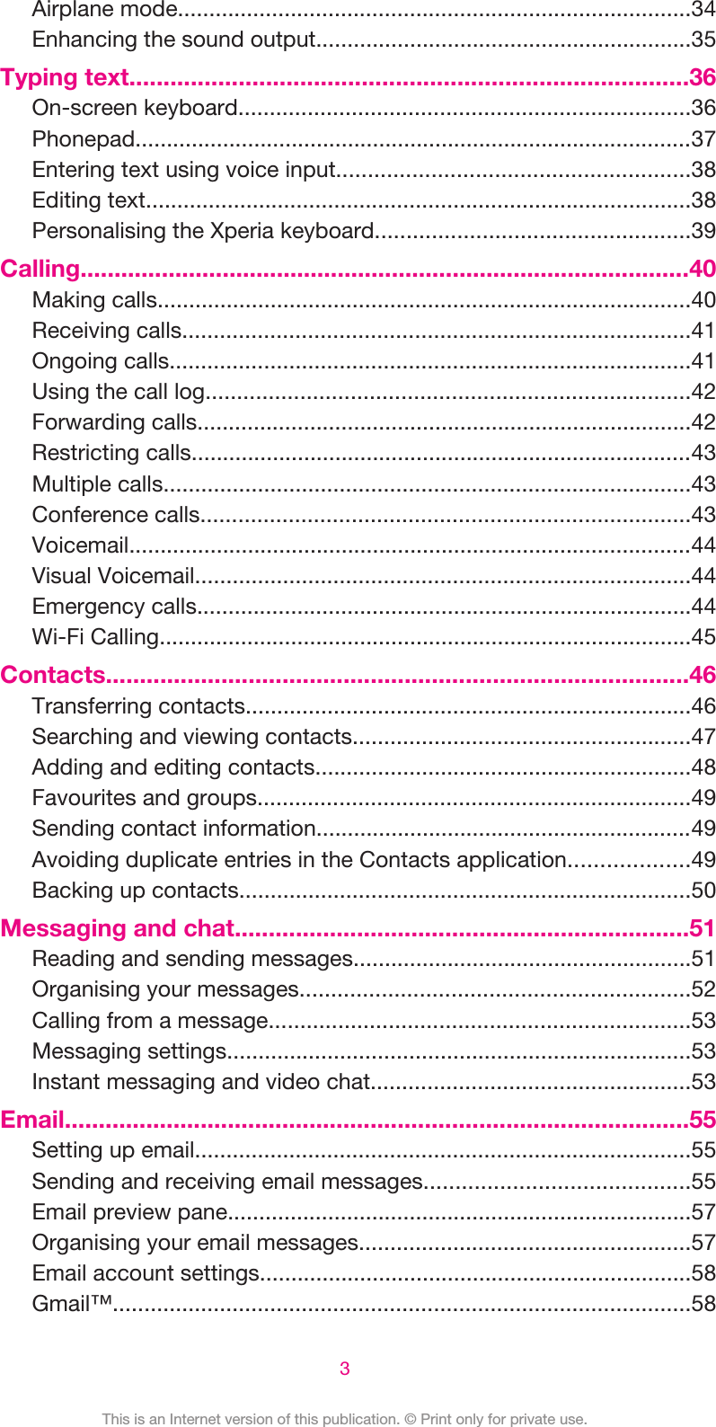 Airplane mode..................................................................................34Enhancing the sound output............................................................35Typing text..................................................................................36On-screen keyboard........................................................................36Phonepad.........................................................................................37Entering text using voice input........................................................38Editing text.......................................................................................38Personalising the Xperia keyboard..................................................39Calling..........................................................................................40Making calls.....................................................................................40Receiving calls.................................................................................41Ongoing calls...................................................................................41Using the call log.............................................................................42Forwarding calls...............................................................................42Restricting calls................................................................................43Multiple calls....................................................................................43Conference calls..............................................................................43Voicemail..........................................................................................44Visual Voicemail...............................................................................44Emergency calls...............................................................................44Wi-Fi Calling.....................................................................................45Contacts......................................................................................46Transferring contacts.......................................................................46Searching and viewing contacts......................................................47Adding and editing contacts............................................................48Favourites and groups.....................................................................49Sending contact information............................................................49Avoiding duplicate entries in the Contacts application...................49Backing up contacts........................................................................50Messaging and chat...................................................................51Reading and sending messages......................................................51Organising your messages..............................................................52Calling from a message...................................................................53Messaging settings..........................................................................53Instant messaging and video chat...................................................53Email............................................................................................55Setting up email...............................................................................55Sending and receiving email messages..........................................55Email preview pane..........................................................................57Organising your email messages.....................................................57Email account settings.....................................................................58Gmail™............................................................................................583This is an Internet version of this publication. © Print only for private use.