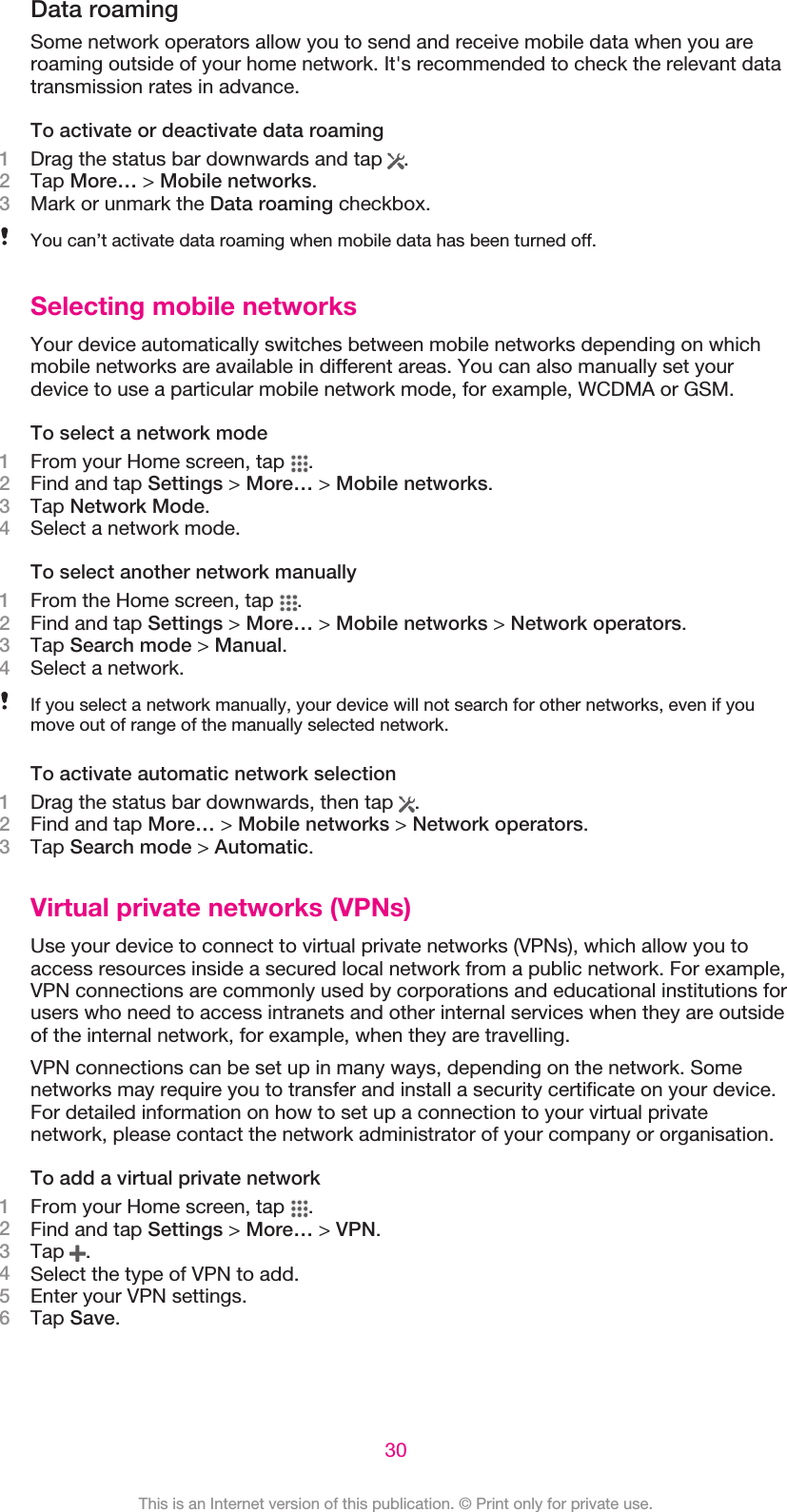 Data roamingSome network operators allow you to send and receive mobile data when you areroaming outside of your home network. It&apos;s recommended to check the relevant datatransmission rates in advance.To activate or deactivate data roaming1Drag the status bar downwards and tap  .2Tap More… &gt; Mobile networks.3Mark or unmark the Data roaming checkbox.You can’t activate data roaming when mobile data has been turned off.Selecting mobile networksYour device automatically switches between mobile networks depending on whichmobile networks are available in different areas. You can also manually set yourdevice to use a particular mobile network mode, for example, WCDMA or GSM.To select a network mode1From your Home screen, tap  .2Find and tap Settings &gt; More… &gt; Mobile networks.3Tap Network Mode.4Select a network mode.To select another network manually1From the Home screen, tap  .2Find and tap Settings &gt; More… &gt; Mobile networks &gt; Network operators.3Tap Search mode &gt; Manual.4Select a network.If you select a network manually, your device will not search for other networks, even if youmove out of range of the manually selected network.To activate automatic network selection1Drag the status bar downwards, then tap  .2Find and tap More… &gt; Mobile networks &gt; Network operators.3Tap Search mode &gt; Automatic.Virtual private networks (VPNs)Use your device to connect to virtual private networks (VPNs), which allow you toaccess resources inside a secured local network from a public network. For example,VPN connections are commonly used by corporations and educational institutions forusers who need to access intranets and other internal services when they are outsideof the internal network, for example, when they are travelling.VPN connections can be set up in many ways, depending on the network. Somenetworks may require you to transfer and install a security certificate on your device.For detailed information on how to set up a connection to your virtual privatenetwork, please contact the network administrator of your company or organisation.To add a virtual private network1From your Home screen, tap  .2Find and tap Settings &gt; More… &gt; VPN.3Tap  .4Select the type of VPN to add.5Enter your VPN settings.6Tap Save.30This is an Internet version of this publication. © Print only for private use.