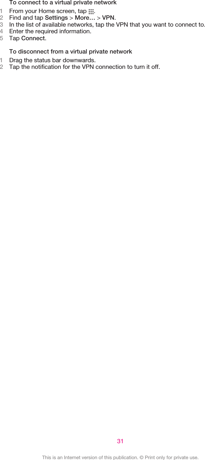 To connect to a virtual private network1From your Home screen, tap  .2Find and tap Settings &gt; More… &gt; VPN.3In the list of available networks, tap the VPN that you want to connect to.4Enter the required information.5Tap Connect.To disconnect from a virtual private network1Drag the status bar downwards.2Tap the notification for the VPN connection to turn it off.31This is an Internet version of this publication. © Print only for private use.