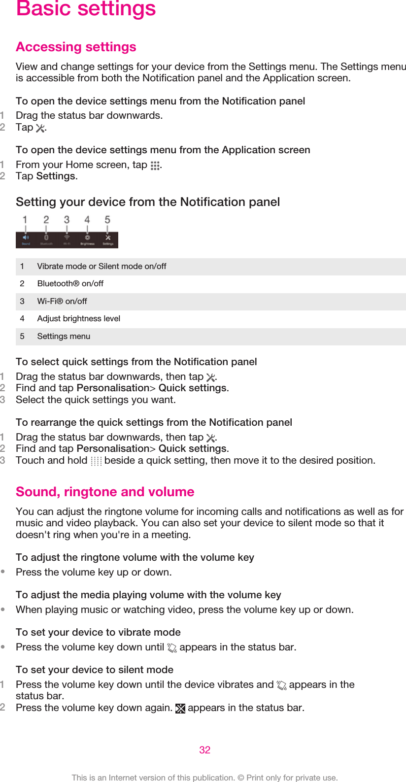 Basic settingsAccessing settingsView and change settings for your device from the Settings menu. The Settings menuis accessible from both the Notification panel and the Application screen.To open the device settings menu from the Notification panel1Drag the status bar downwards.2Tap  .To open the device settings menu from the Application screen1From your Home screen, tap  .2Tap Settings.Setting your device from the Notification panel1 Vibrate mode or Silent mode on/off2 Bluetooth® on/off3 Wi-Fi® on/off4 Adjust brightness level5 Settings menuTo select quick settings from the Notification panel1Drag the status bar downwards, then tap  .2Find and tap Personalisation&gt; Quick settings.3Select the quick settings you want.To rearrange the quick settings from the Notification panel1Drag the status bar downwards, then tap  .2Find and tap Personalisation&gt; Quick settings.3Touch and hold   beside a quick setting, then move it to the desired position.Sound, ringtone and volumeYou can adjust the ringtone volume for incoming calls and notifications as well as formusic and video playback. You can also set your device to silent mode so that itdoesn&apos;t ring when you&apos;re in a meeting.To adjust the ringtone volume with the volume key•Press the volume key up or down.To adjust the media playing volume with the volume key•When playing music or watching video, press the volume key up or down.To set your device to vibrate mode•Press the volume key down until   appears in the status bar.To set your device to silent mode1Press the volume key down until the device vibrates and   appears in thestatus bar.2Press the volume key down again.   appears in the status bar.32This is an Internet version of this publication. © Print only for private use.