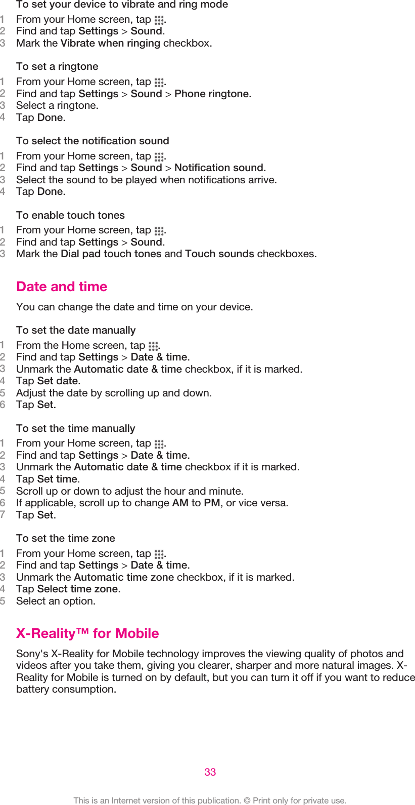 To set your device to vibrate and ring mode1From your Home screen, tap  .2Find and tap Settings &gt; Sound.3Mark the Vibrate when ringing checkbox.To set a ringtone1From your Home screen, tap  .2Find and tap Settings &gt; Sound &gt; Phone ringtone.3Select a ringtone.4Tap Done.To select the notification sound1From your Home screen, tap  .2Find and tap Settings &gt; Sound &gt; Notification sound.3Select the sound to be played when notifications arrive.4Tap Done.To enable touch tones1From your Home screen, tap  .2Find and tap Settings &gt; Sound.3Mark the Dial pad touch tones and Touch sounds checkboxes.Date and timeYou can change the date and time on your device.To set the date manually1From the Home screen, tap  .2Find and tap Settings &gt; Date &amp; time.3Unmark the Automatic date &amp; time checkbox, if it is marked.4Tap Set date.5Adjust the date by scrolling up and down.6Tap Set.To set the time manually1From your Home screen, tap  .2Find and tap Settings &gt; Date &amp; time.3Unmark the Automatic date &amp; time checkbox if it is marked.4Tap Set time.5Scroll up or down to adjust the hour and minute.6If applicable, scroll up to change AM to PM, or vice versa.7Tap Set.To set the time zone1From your Home screen, tap  .2Find and tap Settings &gt; Date &amp; time.3Unmark the Automatic time zone checkbox, if it is marked.4Tap Select time zone.5Select an option.X-Reality™ for MobileSony&apos;s X-Reality for Mobile technology improves the viewing quality of photos andvideos after you take them, giving you clearer, sharper and more natural images. X-Reality for Mobile is turned on by default, but you can turn it off if you want to reducebattery consumption.33This is an Internet version of this publication. © Print only for private use.