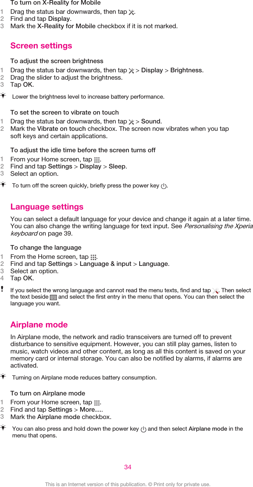 To turn on X-Reality for Mobile1Drag the status bar downwards, then tap  .2Find and tap Display.3Mark the X-Reality for Mobile checkbox if it is not marked.Screen settingsTo adjust the screen brightness1Drag the status bar downwards, then tap   &gt; Display &gt; Brightness.2Drag the slider to adjust the brightness.3Tap OK.Lower the brightness level to increase battery performance.To set the screen to vibrate on touch1Drag the status bar downwards, then tap   &gt; Sound.2Mark the Vibrate on touch checkbox. The screen now vibrates when you tapsoft keys and certain applications.To adjust the idle time before the screen turns off1From your Home screen, tap  .2Find and tap Settings &gt; Display &gt; Sleep.3Select an option.To turn off the screen quickly, briefly press the power key  .Language settingsYou can select a default language for your device and change it again at a later time.You can also change the writing language for text input. See Personalising the Xperiakeyboard on page 39.To change the language1From the Home screen, tap  .2Find and tap Settings &gt; Language &amp; input &gt; Language.3Select an option.4Tap OK.If you select the wrong language and cannot read the menu texts, find and tap  . Then selectthe text beside   and select the first entry in the menu that opens. You can then select thelanguage you want.Airplane modeIn Airplane mode, the network and radio transceivers are turned off to preventdisturbance to sensitive equipment. However, you can still play games, listen tomusic, watch videos and other content, as long as all this content is saved on yourmemory card or internal storage. You can also be notified by alarms, if alarms areactivated.Turning on Airplane mode reduces battery consumption.To turn on Airplane mode1From your Home screen, tap  .2Find and tap Settings &gt; More….3Mark the Airplane mode checkbox.You can also press and hold down the power key   and then select Airplane mode in themenu that opens.34This is an Internet version of this publication. © Print only for private use.