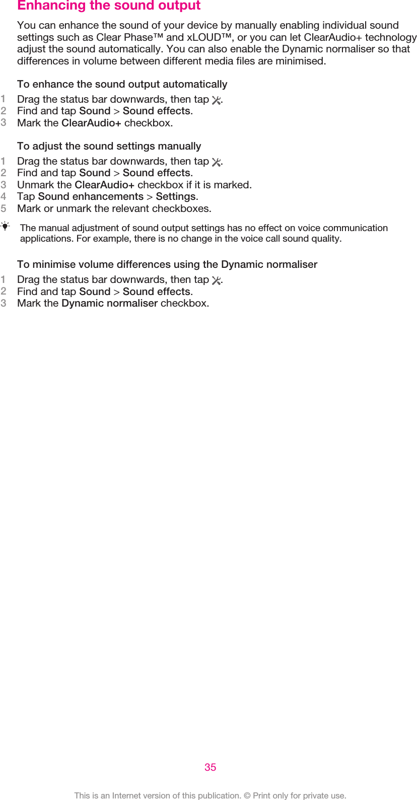 Enhancing the sound outputYou can enhance the sound of your device by manually enabling individual soundsettings such as Clear Phase™ and xLOUD™, or you can let ClearAudio+ technologyadjust the sound automatically. You can also enable the Dynamic normaliser so thatdifferences in volume between different media files are minimised.To enhance the sound output automatically1Drag the status bar downwards, then tap  .2Find and tap Sound &gt; Sound effects.3Mark the ClearAudio+ checkbox.To adjust the sound settings manually1Drag the status bar downwards, then tap  .2Find and tap Sound &gt; Sound effects.3Unmark the ClearAudio+ checkbox if it is marked.4Tap Sound enhancements &gt; Settings.5Mark or unmark the relevant checkboxes.The manual adjustment of sound output settings has no effect on voice communicationapplications. For example, there is no change in the voice call sound quality.To minimise volume differences using the Dynamic normaliser1Drag the status bar downwards, then tap  .2Find and tap Sound &gt; Sound effects.3Mark the Dynamic normaliser checkbox.35This is an Internet version of this publication. © Print only for private use.