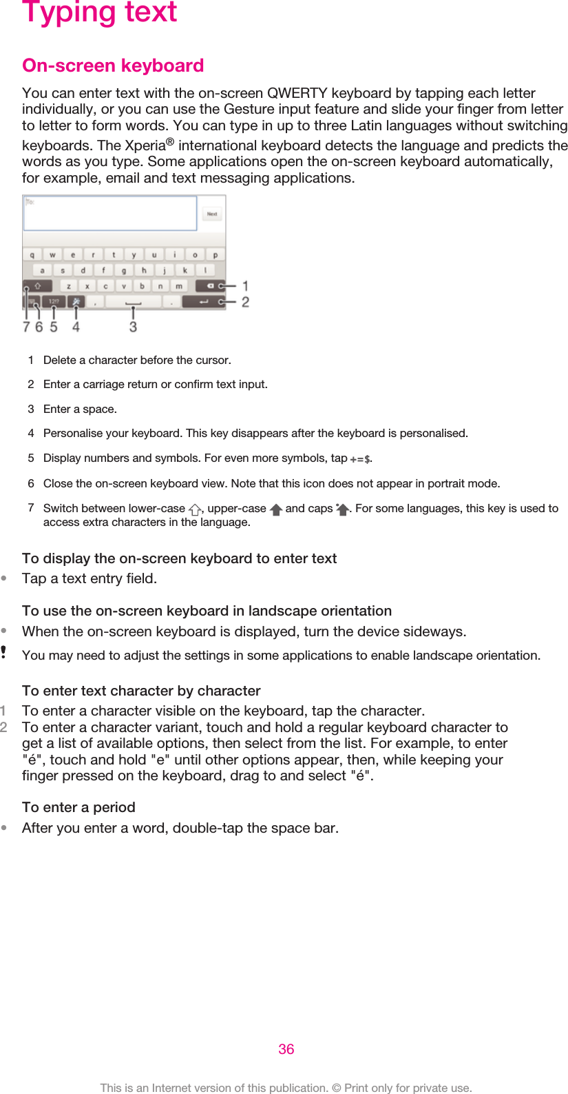 Typing textOn-screen keyboardYou can enter text with the on-screen QWERTY keyboard by tapping each letterindividually, or you can use the Gesture input feature and slide your finger from letterto letter to form words. You can type in up to three Latin languages without switchingkeyboards. The Xperia® international keyboard detects the language and predicts thewords as you type. Some applications open the on-screen keyboard automatically,for example, email and text messaging applications.1 Delete a character before the cursor.2 Enter a carriage return or confirm text input.3 Enter a space.4 Personalise your keyboard. This key disappears after the keyboard is personalised.5Display numbers and symbols. For even more symbols, tap  .6 Close the on-screen keyboard view. Note that this icon does not appear in portrait mode.7Switch between lower-case  , upper-case   and caps  . For some languages, this key is used toaccess extra characters in the language.To display the on-screen keyboard to enter text•Tap a text entry field.To use the on-screen keyboard in landscape orientation•When the on-screen keyboard is displayed, turn the device sideways.You may need to adjust the settings in some applications to enable landscape orientation.To enter text character by character1To enter a character visible on the keyboard, tap the character.2To enter a character variant, touch and hold a regular keyboard character toget a list of available options, then select from the list. For example, to enter&quot;é&quot;, touch and hold &quot;e&quot; until other options appear, then, while keeping yourfinger pressed on the keyboard, drag to and select &quot;é&quot;.To enter a period•After you enter a word, double-tap the space bar.36This is an Internet version of this publication. © Print only for private use.