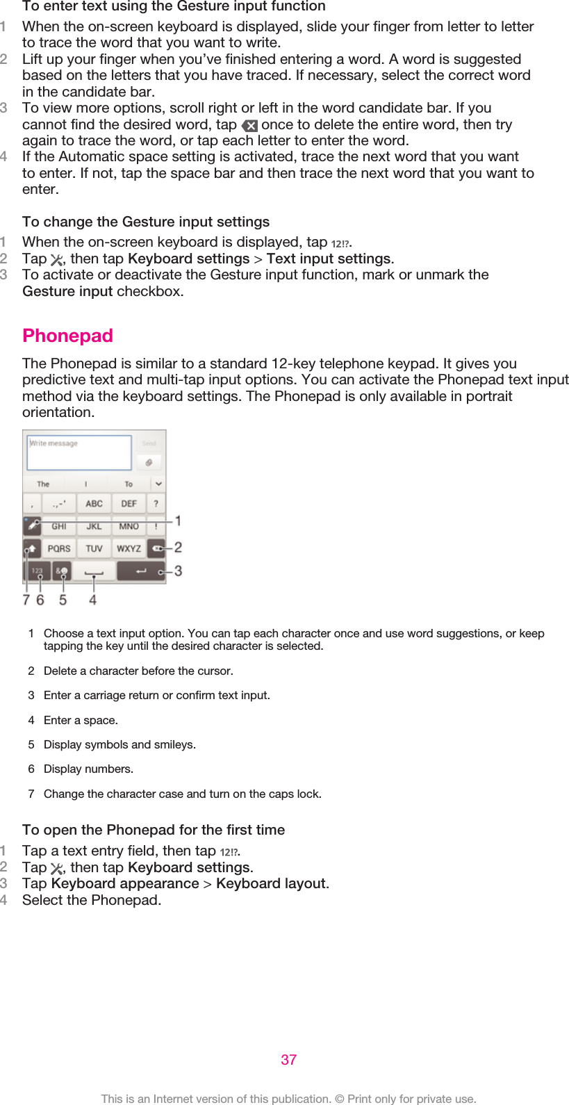 To enter text using the Gesture input function1When the on-screen keyboard is displayed, slide your finger from letter to letterto trace the word that you want to write.2Lift up your finger when you’ve finished entering a word. A word is suggestedbased on the letters that you have traced. If necessary, select the correct wordin the candidate bar.3To view more options, scroll right or left in the word candidate bar. If youcannot find the desired word, tap   once to delete the entire word, then tryagain to trace the word, or tap each letter to enter the word.4If the Automatic space setting is activated, trace the next word that you wantto enter. If not, tap the space bar and then trace the next word that you want toenter.To change the Gesture input settings1When the on-screen keyboard is displayed, tap  .2Tap  , then tap Keyboard settings &gt; Text input settings.3To activate or deactivate the Gesture input function, mark or unmark theGesture input checkbox.PhonepadThe Phonepad is similar to a standard 12-key telephone keypad. It gives youpredictive text and multi-tap input options. You can activate the Phonepad text inputmethod via the keyboard settings. The Phonepad is only available in portraitorientation.1 Choose a text input option. You can tap each character once and use word suggestions, or keeptapping the key until the desired character is selected.2 Delete a character before the cursor.3 Enter a carriage return or confirm text input.4 Enter a space.5 Display symbols and smileys.6 Display numbers.7 Change the character case and turn on the caps lock.To open the Phonepad for the first time1Tap a text entry field, then tap  .2Tap  , then tap Keyboard settings.3Tap Keyboard appearance &gt; Keyboard layout.4Select the Phonepad.37This is an Internet version of this publication. © Print only for private use.