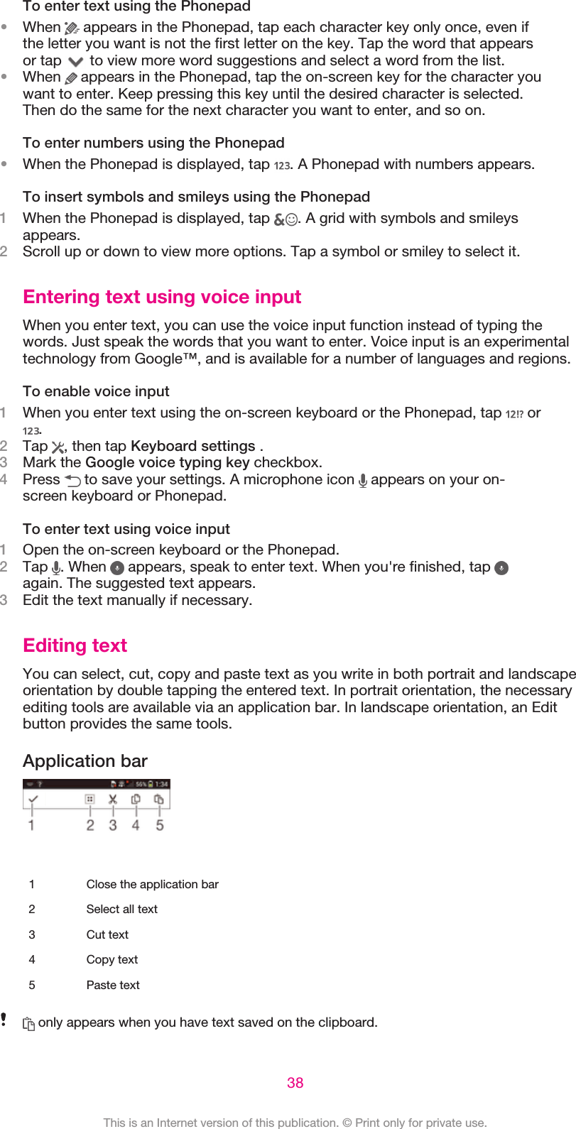 To enter text using the Phonepad•When   appears in the Phonepad, tap each character key only once, even ifthe letter you want is not the first letter on the key. Tap the word that appearsor tap   to view more word suggestions and select a word from the list.•When   appears in the Phonepad, tap the on-screen key for the character youwant to enter. Keep pressing this key until the desired character is selected.Then do the same for the next character you want to enter, and so on.To enter numbers using the Phonepad•When the Phonepad is displayed, tap  . A Phonepad with numbers appears.To insert symbols and smileys using the Phonepad1When the Phonepad is displayed, tap  . A grid with symbols and smileysappears.2Scroll up or down to view more options. Tap a symbol or smiley to select it.Entering text using voice inputWhen you enter text, you can use the voice input function instead of typing thewords. Just speak the words that you want to enter. Voice input is an experimentaltechnology from Google™, and is available for a number of languages and regions.To enable voice input1When you enter text using the on-screen keyboard or the Phonepad, tap   or.2Tap  , then tap Keyboard settings .3Mark the Google voice typing key checkbox.4Press   to save your settings. A microphone icon   appears on your on-screen keyboard or Phonepad.To enter text using voice input1Open the on-screen keyboard or the Phonepad.2Tap  . When   appears, speak to enter text. When you&apos;re finished, tap again. The suggested text appears.3Edit the text manually if necessary.Editing textYou can select, cut, copy and paste text as you write in both portrait and landscapeorientation by double tapping the entered text. In portrait orientation, the necessaryediting tools are available via an application bar. In landscape orientation, an Editbutton provides the same tools.Application bar   1 Close the application bar2 Select all text3 Cut text4 Copy text5 Paste text only appears when you have text saved on the clipboard.38This is an Internet version of this publication. © Print only for private use.