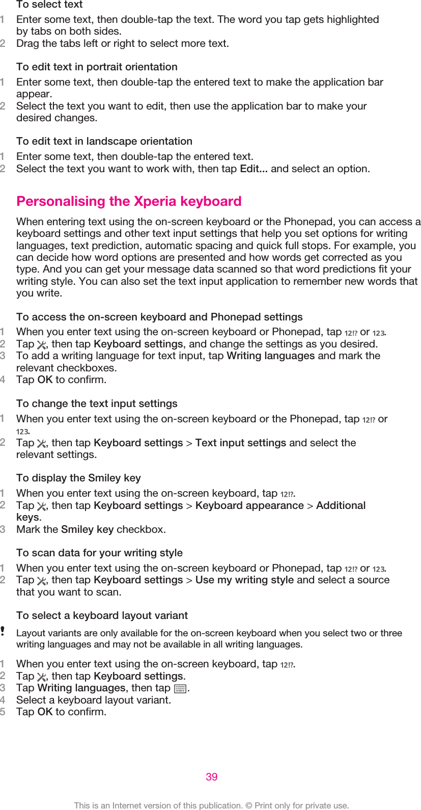 To select text1Enter some text, then double-tap the text. The word you tap gets highlightedby tabs on both sides.2Drag the tabs left or right to select more text.To edit text in portrait orientation1Enter some text, then double-tap the entered text to make the application barappear.2Select the text you want to edit, then use the application bar to make yourdesired changes.To edit text in landscape orientation1Enter some text, then double-tap the entered text.2Select the text you want to work with, then tap Edit... and select an option.Personalising the Xperia keyboardWhen entering text using the on-screen keyboard or the Phonepad, you can access akeyboard settings and other text input settings that help you set options for writinglanguages, text prediction, automatic spacing and quick full stops. For example, youcan decide how word options are presented and how words get corrected as youtype. And you can get your message data scanned so that word predictions fit yourwriting style. You can also set the text input application to remember new words thatyou write.To access the on-screen keyboard and Phonepad settings1When you enter text using the on-screen keyboard or Phonepad, tap   or  .2Tap  , then tap Keyboard settings, and change the settings as you desired.3To add a writing language for text input, tap Writing languages and mark therelevant checkboxes.4Tap OK to confirm.To change the text input settings1When you enter text using the on-screen keyboard or the Phonepad, tap   or.2Tap  , then tap Keyboard settings &gt; Text input settings and select therelevant settings.To display the Smiley key1When you enter text using the on-screen keyboard, tap  .2Tap  , then tap Keyboard settings &gt; Keyboard appearance &gt; Additionalkeys.3Mark the Smiley key checkbox.To scan data for your writing style1When you enter text using the on-screen keyboard or Phonepad, tap   or  .2Tap  , then tap Keyboard settings &gt; Use my writing style and select a sourcethat you want to scan.To select a keyboard layout variantLayout variants are only available for the on-screen keyboard when you select two or threewriting languages and may not be available in all writing languages.1When you enter text using the on-screen keyboard, tap  .2Tap  , then tap Keyboard settings.3Tap Writing languages, then tap  .4Select a keyboard layout variant.5Tap OK to confirm.39This is an Internet version of this publication. © Print only for private use.