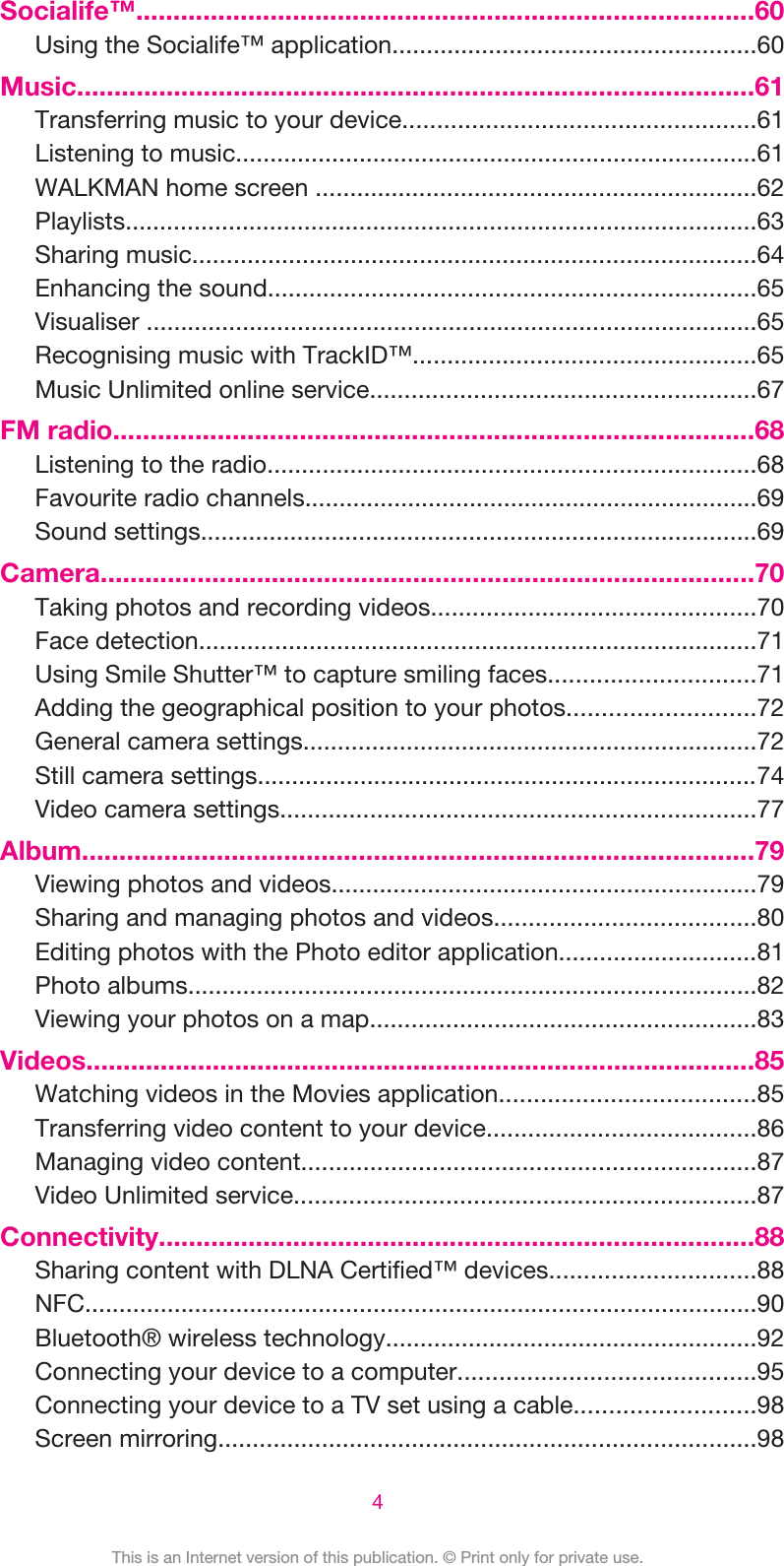 Socialife™...................................................................................60Using the Socialife™ application.....................................................60Music...........................................................................................61Transferring music to your device...................................................61Listening to music............................................................................61WALKMAN home screen ................................................................62Playlists............................................................................................63Sharing music..................................................................................64Enhancing the sound.......................................................................65Visualiser .........................................................................................65Recognising music with TrackID™..................................................65Music Unlimited online service........................................................67FM radio......................................................................................68Listening to the radio.......................................................................68Favourite radio channels..................................................................69Sound settings.................................................................................69Camera........................................................................................70Taking photos and recording videos...............................................70Face detection.................................................................................71Using Smile Shutter™ to capture smiling faces..............................71Adding the geographical position to your photos...........................72General camera settings..................................................................72Still camera settings.........................................................................74Video camera settings.....................................................................77Album..........................................................................................79Viewing photos and videos..............................................................79Sharing and managing photos and videos......................................80Editing photos with the Photo editor application.............................81Photo albums...................................................................................82Viewing your photos on a map........................................................83Videos..........................................................................................85Watching videos in the Movies application.....................................85Transferring video content to your device.......................................86Managing video content..................................................................87Video Unlimited service...................................................................87Connectivity................................................................................88Sharing content with DLNA Certified™ devices..............................88NFC..................................................................................................90Bluetooth® wireless technology......................................................92Connecting your device to a computer...........................................95Connecting your device to a TV set using a cable..........................98Screen mirroring..............................................................................984This is an Internet version of this publication. © Print only for private use.