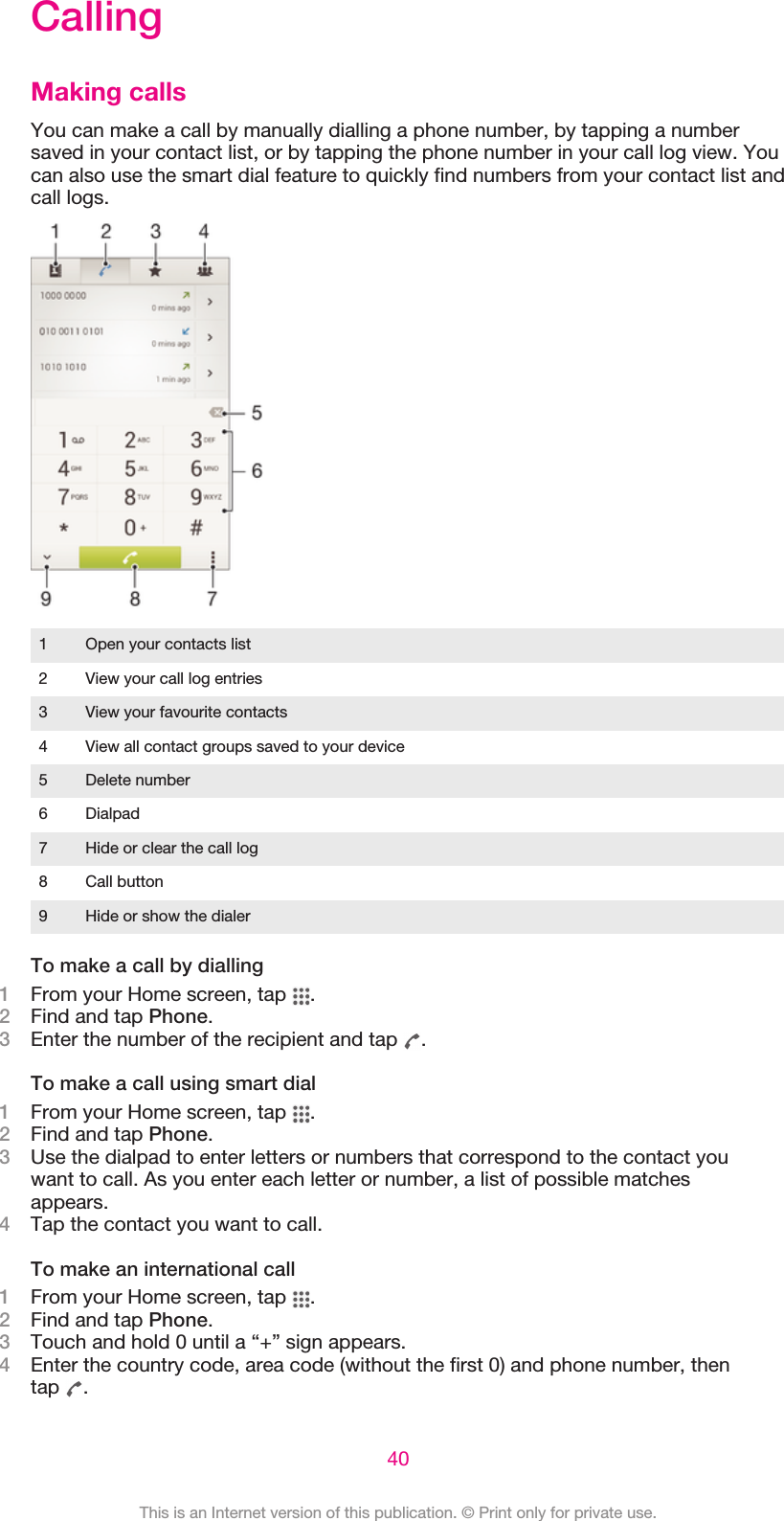 CallingMaking callsYou can make a call by manually dialling a phone number, by tapping a numbersaved in your contact list, or by tapping the phone number in your call log view. Youcan also use the smart dial feature to quickly find numbers from your contact list andcall logs.1 Open your contacts list2 View your call log entries3 View your favourite contacts4 View all contact groups saved to your device5 Delete number6 Dialpad7 Hide or clear the call log8 Call button9 Hide or show the dialerTo make a call by dialling1From your Home screen, tap  .2Find and tap Phone.3Enter the number of the recipient and tap  .To make a call using smart dial1From your Home screen, tap  .2Find and tap Phone.3Use the dialpad to enter letters or numbers that correspond to the contact youwant to call. As you enter each letter or number, a list of possible matchesappears.4Tap the contact you want to call.To make an international call1From your Home screen, tap  .2Find and tap Phone.3Touch and hold 0 until a “+” sign appears.4Enter the country code, area code (without the first 0) and phone number, thentap  .40This is an Internet version of this publication. © Print only for private use.