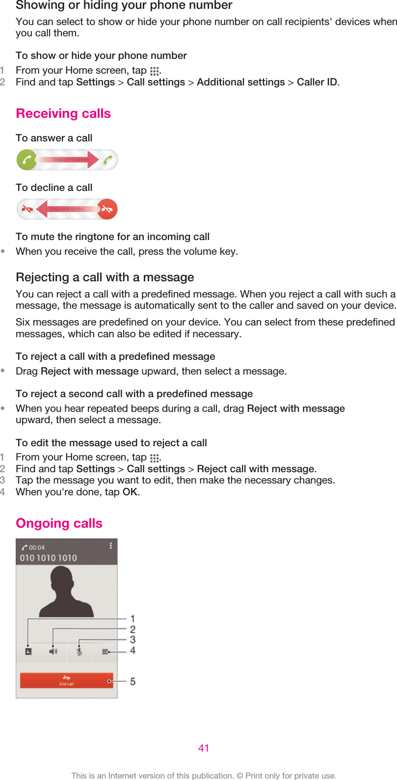 Showing or hiding your phone numberYou can select to show or hide your phone number on call recipients&apos; devices whenyou call them.To show or hide your phone number1From your Home screen, tap  .2Find and tap Settings &gt; Call settings &gt; Additional settings &gt; Caller ID.Receiving callsTo answer a callTo decline a callTo mute the ringtone for an incoming call•When you receive the call, press the volume key.Rejecting a call with a messageYou can reject a call with a predefined message. When you reject a call with such amessage, the message is automatically sent to the caller and saved on your device.Six messages are predefined on your device. You can select from these predefinedmessages, which can also be edited if necessary.To reject a call with a predefined message•Drag Reject with message upward, then select a message.To reject a second call with a predefined message•When you hear repeated beeps during a call, drag Reject with messageupward, then select a message.To edit the message used to reject a call1From your Home screen, tap  .2Find and tap Settings &gt; Call settings &gt; Reject call with message.3Tap the message you want to edit, then make the necessary changes.4When you&apos;re done, tap OK.Ongoing calls41This is an Internet version of this publication. © Print only for private use.