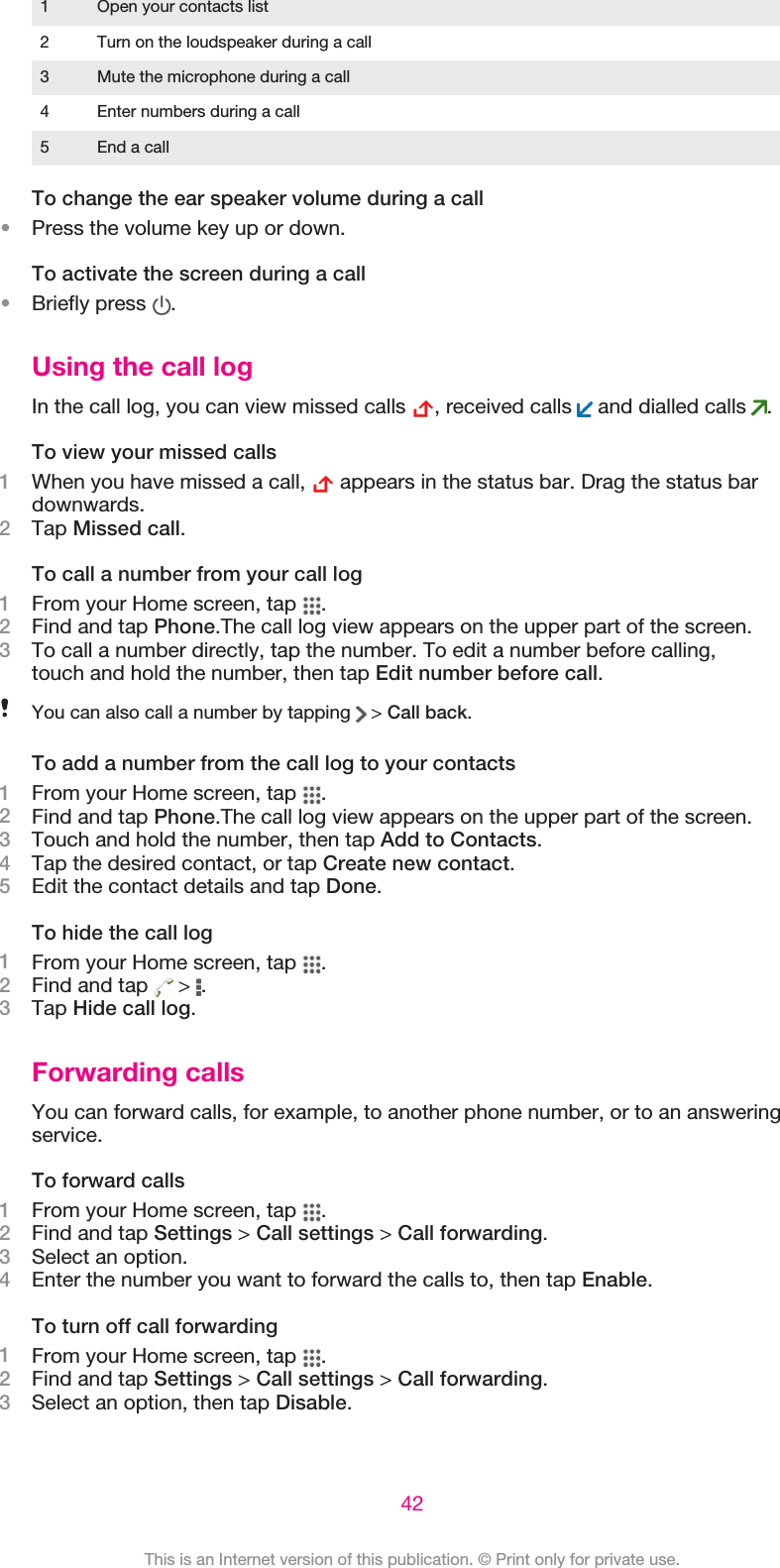 1 Open your contacts list2 Turn on the loudspeaker during a call3 Mute the microphone during a call4 Enter numbers during a call5 End a callTo change the ear speaker volume during a call•Press the volume key up or down.To activate the screen during a call•Briefly press  .Using the call logIn the call log, you can view missed calls  , received calls   and dialled calls  .To view your missed calls1When you have missed a call,   appears in the status bar. Drag the status bardownwards.2Tap Missed call.To call a number from your call log1From your Home screen, tap  .2Find and tap Phone.The call log view appears on the upper part of the screen.3To call a number directly, tap the number. To edit a number before calling,touch and hold the number, then tap Edit number before call.You can also call a number by tapping   &gt; Call back.To add a number from the call log to your contacts1From your Home screen, tap  .2Find and tap Phone.The call log view appears on the upper part of the screen.3Touch and hold the number, then tap Add to Contacts.4Tap the desired contact, or tap Create new contact.5Edit the contact details and tap Done.To hide the call log1From your Home screen, tap  .2Find and tap   &gt;  .3Tap Hide call log.Forwarding callsYou can forward calls, for example, to another phone number, or to an answeringservice.To forward calls1From your Home screen, tap  .2Find and tap Settings &gt; Call settings &gt; Call forwarding.3Select an option.4Enter the number you want to forward the calls to, then tap Enable.To turn off call forwarding1From your Home screen, tap  .2Find and tap Settings &gt; Call settings &gt; Call forwarding.3Select an option, then tap Disable.42This is an Internet version of this publication. © Print only for private use.