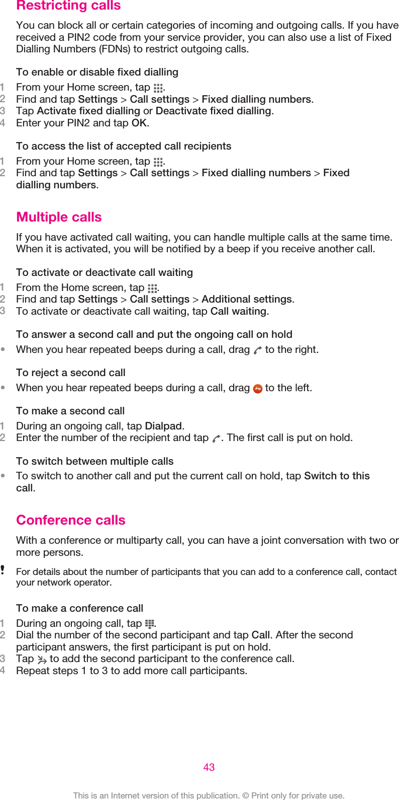 Restricting callsYou can block all or certain categories of incoming and outgoing calls. If you havereceived a PIN2 code from your service provider, you can also use a list of FixedDialling Numbers (FDNs) to restrict outgoing calls.To enable or disable fixed dialling1From your Home screen, tap  .2Find and tap Settings &gt; Call settings &gt; Fixed dialling numbers.3Tap Activate fixed dialling or Deactivate fixed dialling.4Enter your PIN2 and tap OK.To access the list of accepted call recipients1From your Home screen, tap  .2Find and tap Settings &gt; Call settings &gt; Fixed dialling numbers &gt; Fixeddialling numbers.Multiple callsIf you have activated call waiting, you can handle multiple calls at the same time.When it is activated, you will be notified by a beep if you receive another call.To activate or deactivate call waiting1From the Home screen, tap  .2Find and tap Settings &gt; Call settings &gt; Additional settings.3To activate or deactivate call waiting, tap Call waiting.To answer a second call and put the ongoing call on hold•When you hear repeated beeps during a call, drag   to the right.To reject a second call•When you hear repeated beeps during a call, drag   to the left.To make a second call1During an ongoing call, tap Dialpad.2Enter the number of the recipient and tap  . The first call is put on hold.To switch between multiple calls•To switch to another call and put the current call on hold, tap Switch to thiscall.Conference callsWith a conference or multiparty call, you can have a joint conversation with two ormore persons.For details about the number of participants that you can add to a conference call, contactyour network operator.To make a conference call1During an ongoing call, tap  .2Dial the number of the second participant and tap Call. After the secondparticipant answers, the first participant is put on hold.3Tap   to add the second participant to the conference call.4Repeat steps 1 to 3 to add more call participants.43This is an Internet version of this publication. © Print only for private use.