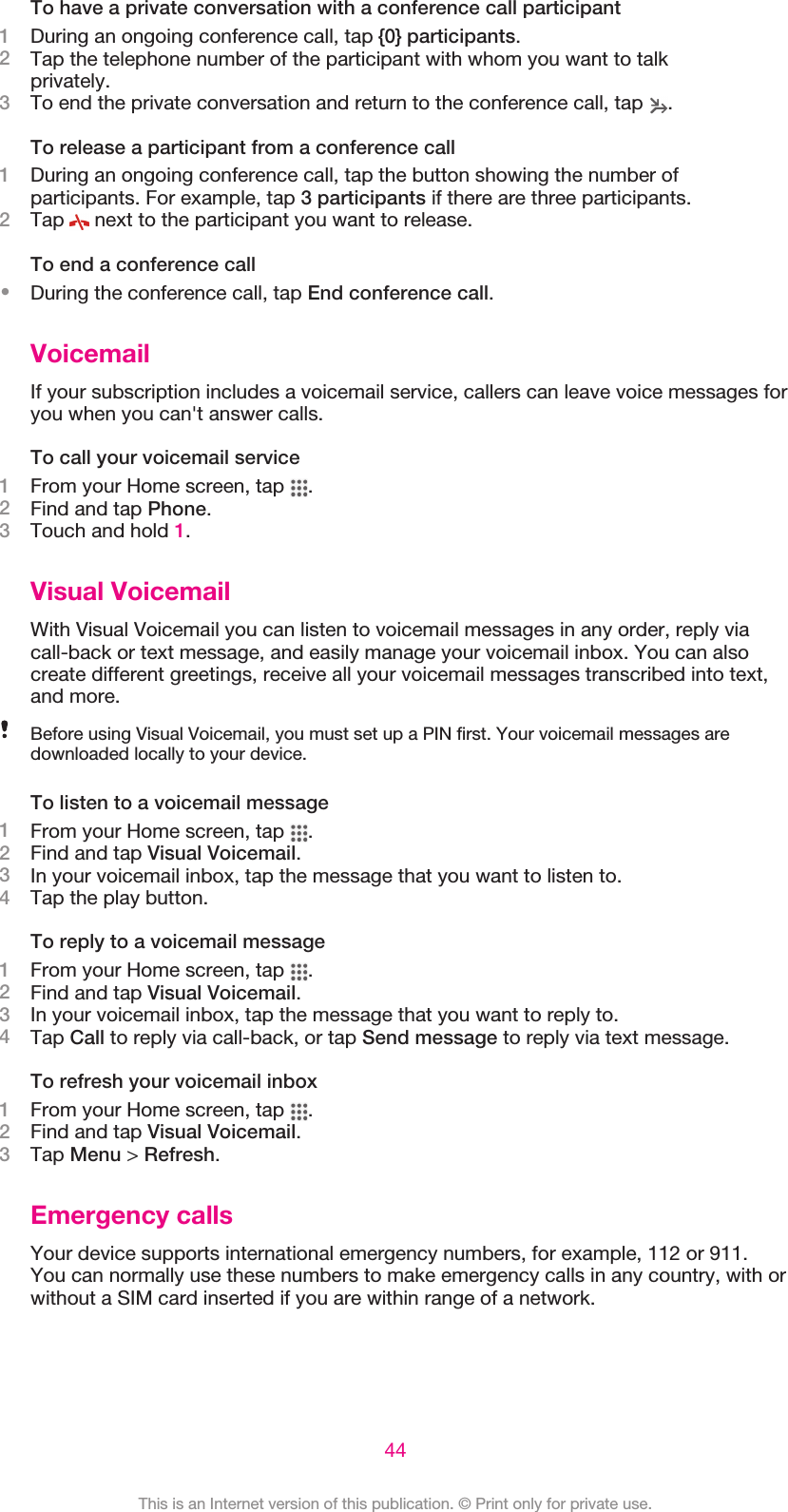 To have a private conversation with a conference call participant1During an ongoing conference call, tap {0} participants.2Tap the telephone number of the participant with whom you want to talkprivately.3To end the private conversation and return to the conference call, tap  .To release a participant from a conference call1During an ongoing conference call, tap the button showing the number ofparticipants. For example, tap 3 participants if there are three participants.2Tap   next to the participant you want to release.To end a conference call•During the conference call, tap End conference call.VoicemailIf your subscription includes a voicemail service, callers can leave voice messages foryou when you can&apos;t answer calls.To call your voicemail service1From your Home screen, tap  .2Find and tap Phone.3Touch and hold 1.Visual VoicemailWith Visual Voicemail you can listen to voicemail messages in any order, reply viacall-back or text message, and easily manage your voicemail inbox. You can alsocreate different greetings, receive all your voicemail messages transcribed into text,and more.Before using Visual Voicemail, you must set up a PIN first. Your voicemail messages aredownloaded locally to your device.To listen to a voicemail message1From your Home screen, tap  .2Find and tap Visual Voicemail.3In your voicemail inbox, tap the message that you want to listen to.4Tap the play button.To reply to a voicemail message1From your Home screen, tap  .2Find and tap Visual Voicemail.3In your voicemail inbox, tap the message that you want to reply to.4Tap Call to reply via call-back, or tap Send message to reply via text message.To refresh your voicemail inbox1From your Home screen, tap  .2Find and tap Visual Voicemail.3Tap Menu &gt; Refresh.Emergency callsYour device supports international emergency numbers, for example, 112 or 911.You can normally use these numbers to make emergency calls in any country, with orwithout a SIM card inserted if you are within range of a network.44This is an Internet version of this publication. © Print only for private use.