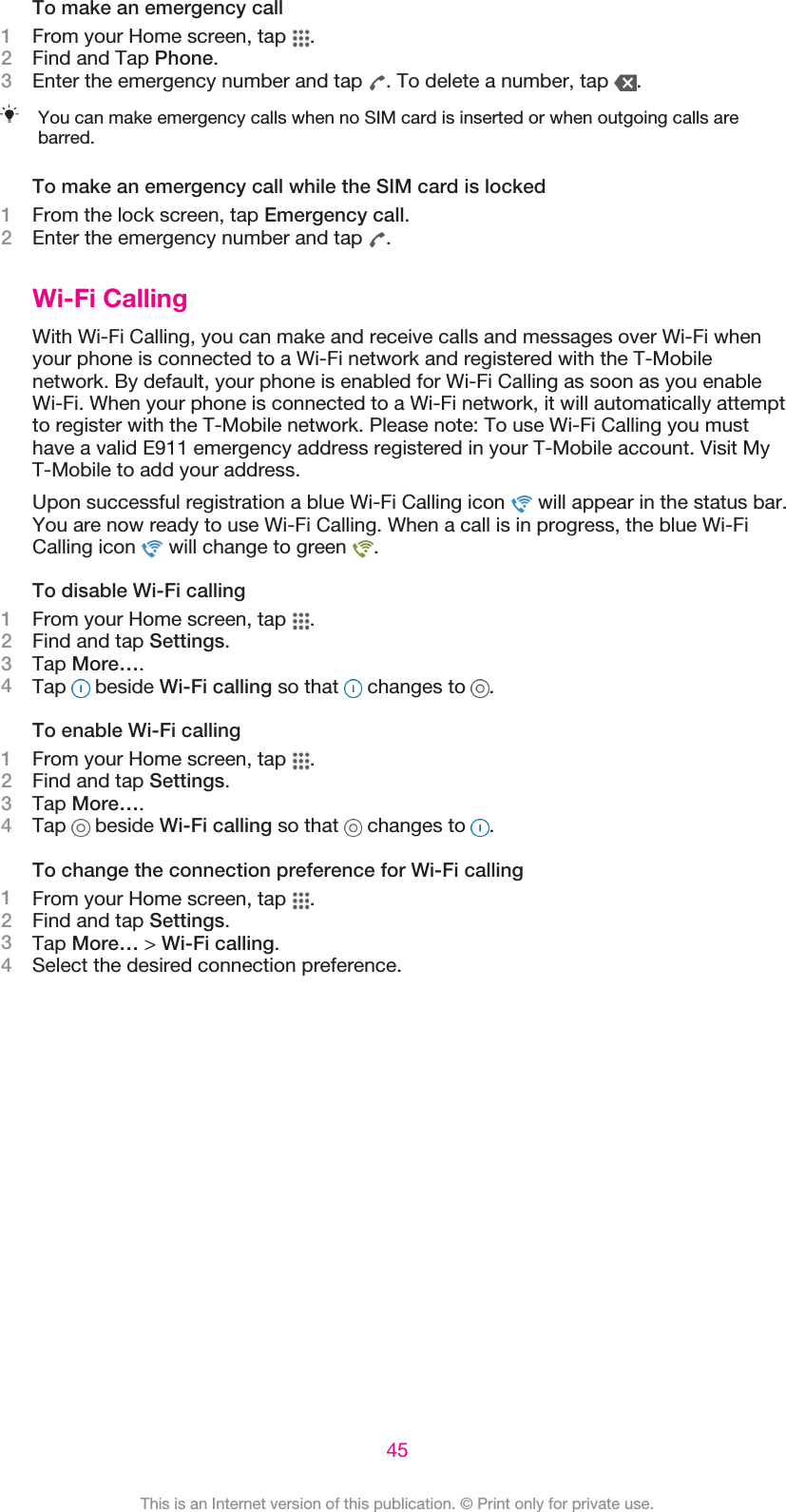 To make an emergency call1From your Home screen, tap  .2Find and Tap Phone.3Enter the emergency number and tap  . To delete a number, tap  .You can make emergency calls when no SIM card is inserted or when outgoing calls arebarred.To make an emergency call while the SIM card is locked1From the lock screen, tap Emergency call.2Enter the emergency number and tap  .Wi-Fi CallingWith Wi-Fi Calling, you can make and receive calls and messages over Wi-Fi whenyour phone is connected to a Wi-Fi network and registered with the T-Mobilenetwork. By default, your phone is enabled for Wi-Fi Calling as soon as you enableWi-Fi. When your phone is connected to a Wi-Fi network, it will automatically attemptto register with the T-Mobile network. Please note: To use Wi-Fi Calling you musthave a valid E911 emergency address registered in your T-Mobile account. Visit MyT-Mobile to add your address.Upon successful registration a blue Wi-Fi Calling icon   will appear in the status bar.You are now ready to use Wi-Fi Calling. When a call is in progress, the blue Wi-FiCalling icon   will change to green  .To disable Wi-Fi calling1From your Home screen, tap  .2Find and tap Settings.3Tap More….4Tap   beside Wi-Fi calling so that   changes to  .To enable Wi-Fi calling1From your Home screen, tap  .2Find and tap Settings.3Tap More….4Tap   beside Wi-Fi calling so that   changes to  .To change the connection preference for Wi-Fi calling1From your Home screen, tap  .2Find and tap Settings.3Tap More… &gt; Wi-Fi calling.4Select the desired connection preference.45This is an Internet version of this publication. © Print only for private use.