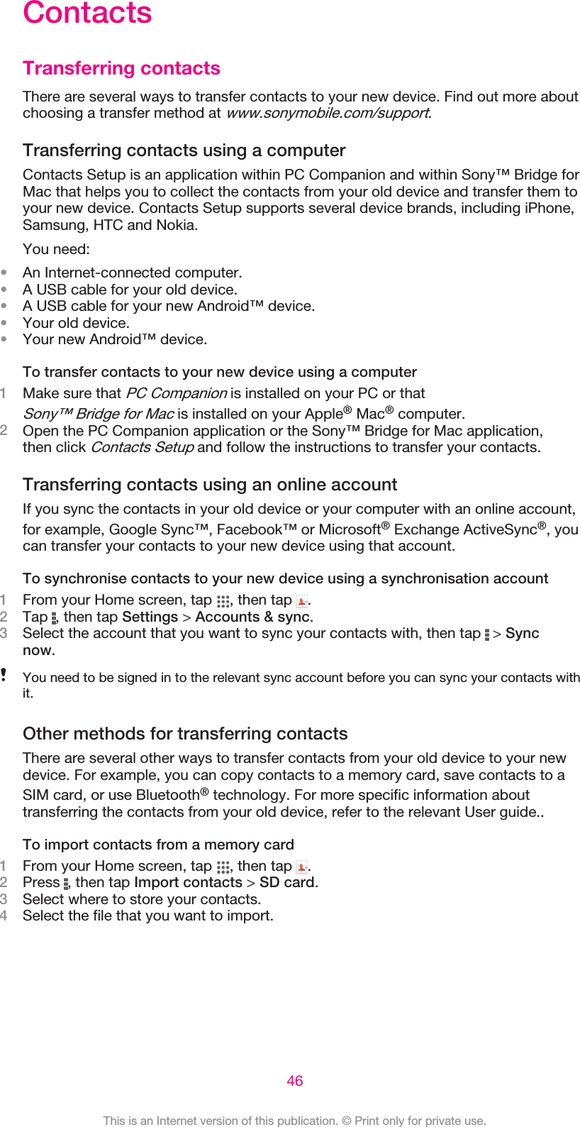 ContactsTransferring contactsThere are several ways to transfer contacts to your new device. Find out more aboutchoosing a transfer method at www.sonymobile.com/support.Transferring contacts using a computerContacts Setup is an application within PC Companion and within Sony™ Bridge forMac that helps you to collect the contacts from your old device and transfer them toyour new device. Contacts Setup supports several device brands, including iPhone,Samsung, HTC and Nokia.You need:•An Internet-connected computer.•A USB cable for your old device.•A USB cable for your new Android™ device.•Your old device.•Your new Android™ device.To transfer contacts to your new device using a computer1Make sure that PC Companion is installed on your PC or thatSony™ Bridge for Mac is installed on your Apple® Mac® computer.2Open the PC Companion application or the Sony™ Bridge for Mac application,then click Contacts Setup and follow the instructions to transfer your contacts.Transferring contacts using an online accountIf you sync the contacts in your old device or your computer with an online account,for example, Google Sync™, Facebook™ or Microsoft® Exchange ActiveSync®, youcan transfer your contacts to your new device using that account.To synchronise contacts to your new device using a synchronisation account1From your Home screen, tap  , then tap  .2Tap  , then tap Settings &gt; Accounts &amp; sync.3Select the account that you want to sync your contacts with, then tap   &gt; Syncnow.You need to be signed in to the relevant sync account before you can sync your contacts withit.Other methods for transferring contactsThere are several other ways to transfer contacts from your old device to your newdevice. For example, you can copy contacts to a memory card, save contacts to aSIM card, or use Bluetooth® technology. For more specific information abouttransferring the contacts from your old device, refer to the relevant User guide..To import contacts from a memory card1From your Home screen, tap  , then tap  .2Press  , then tap Import contacts &gt; SD card.3Select where to store your contacts.4Select the file that you want to import.46This is an Internet version of this publication. © Print only for private use.