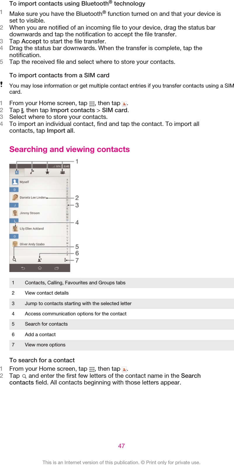 To import contacts using Bluetooth® technology1Make sure you have the Bluetooth® function turned on and that your device isset to visible.2When you are notified of an incoming file to your device, drag the status bardownwards and tap the notification to accept the file transfer.3Tap Accept to start the file transfer.4Drag the status bar downwards. When the transfer is complete, tap thenotification.5Tap the received file and select where to store your contacts.To import contacts from a SIM cardYou may lose information or get multiple contact entries if you transfer contacts using a SIMcard.1From your Home screen, tap  , then tap  .2Tap  , then tap Import contacts &gt; SIM card.3Select where to store your contacts.4To import an individual contact, find and tap the contact. To import allcontacts, tap Import all.Searching and viewing contacts1 Contacts, Calling, Favourites and Groups tabs2 View contact details3 Jump to contacts starting with the selected letter4 Access communication options for the contact5 Search for contacts6 Add a contact7 View more optionsTo search for a contact1From your Home screen, tap  , then tap  .2Tap   and enter the first few letters of the contact name in the Searchcontacts field. All contacts beginning with those letters appear.47This is an Internet version of this publication. © Print only for private use.
